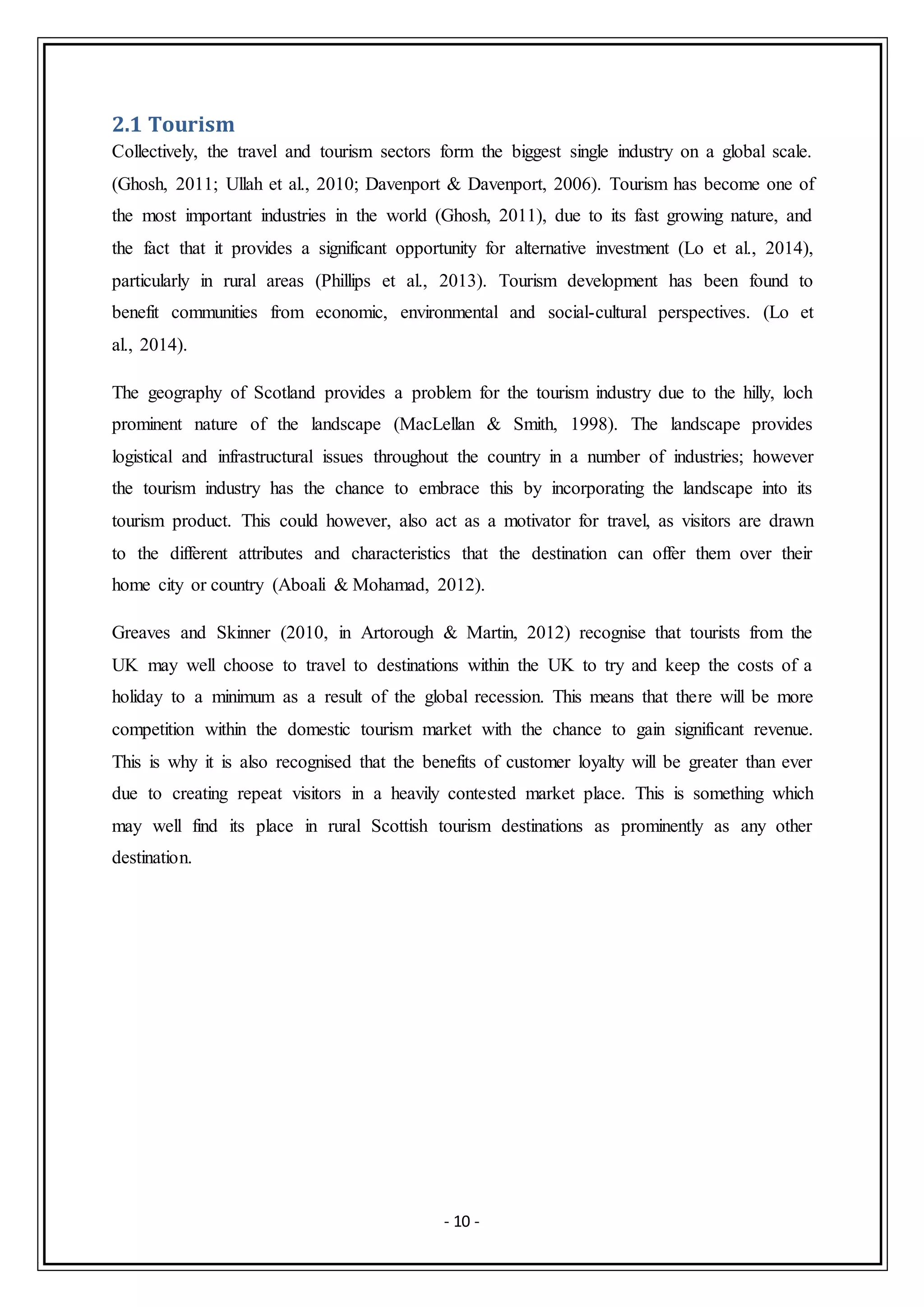 - 10 -
2.1 Tourism
Collectively, the travel and tourism sectors form the biggest single industry on a global scale.
(Ghosh, 2011; Ullah et al., 2010; Davenport & Davenport, 2006). Tourism has become one of
the most important industries in the world (Ghosh, 2011), due to its fast growing nature, and
the fact that it provides a significant opportunity for alternative investment (Lo et al., 2014),
particularly in rural areas (Phillips et al., 2013). Tourism development has been found to
benefit communities from economic, environmental and social-cultural perspectives. (Lo et
al., 2014).
The geography of Scotland provides a problem for the tourism industry due to the hilly, loch
prominent nature of the landscape (MacLellan & Smith, 1998). The landscape provides
logistical and infrastructural issues throughout the country in a number of industries; however
the tourism industry has the chance to embrace this by incorporating the landscape into its
tourism product. This could however, also act as a motivator for travel, as visitors are drawn
to the different attributes and characteristics that the destination can offer them over their
home city or country (Aboali & Mohamad, 2012).
Greaves and Skinner (2010, in Artorough & Martin, 2012) recognise that tourists from the
UK may well choose to travel to destinations within the UK to try and keep the costs of a
holiday to a minimum as a result of the global recession. This means that there will be more
competition within the domestic tourism market with the chance to gain significant revenue.
This is why it is also recognised that the benefits of customer loyalty will be greater than ever
due to creating repeat visitors in a heavily contested market place. This is something which
may well find its place in rural Scottish tourism destinations as prominently as any other
destination.
 
