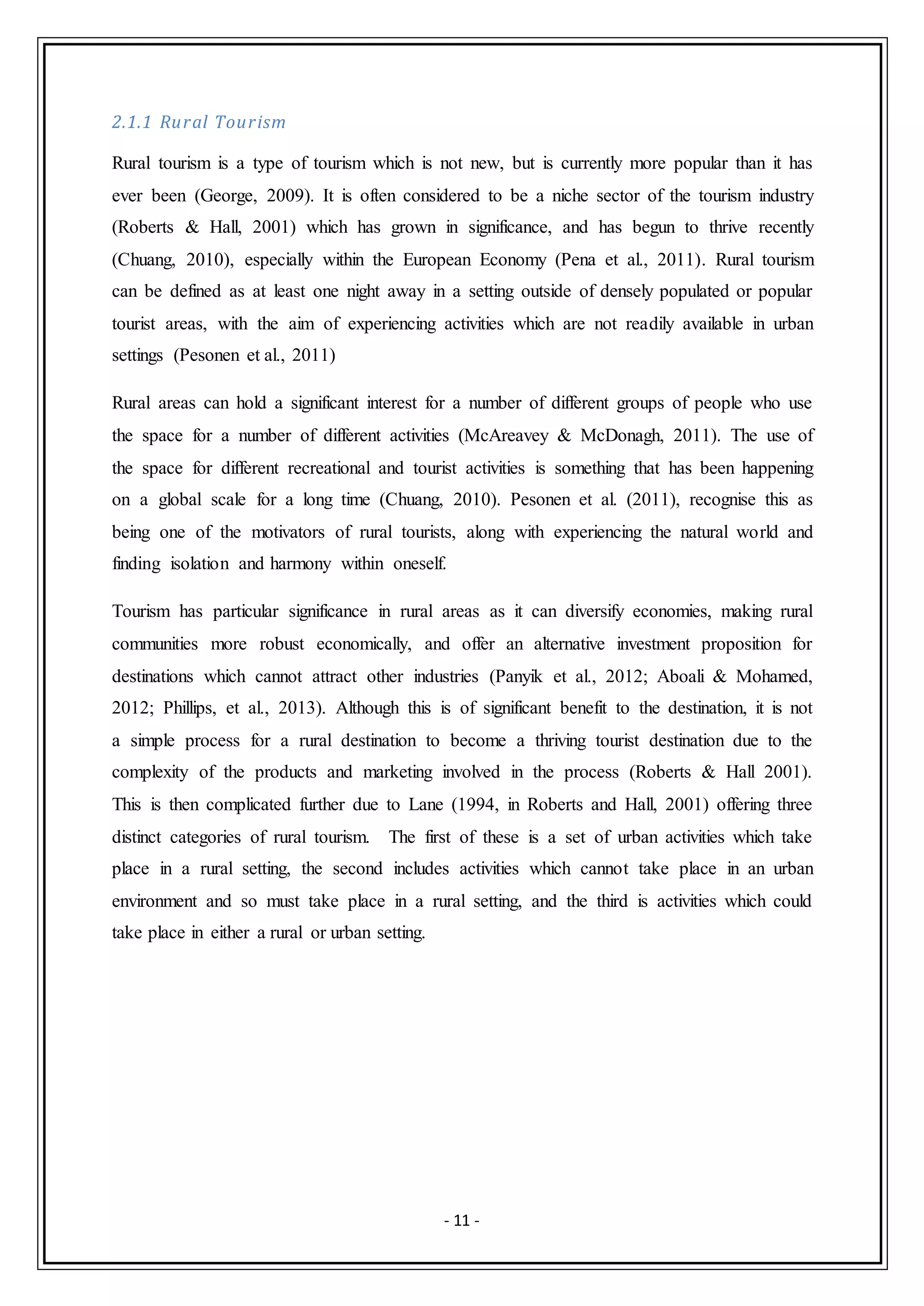 - 11 -
2.1.1 Rural Tourism
Rural tourism is a type of tourism which is not new, but is currently more popular than it has
ever been (George, 2009). It is often considered to be a niche sector of the tourism industry
(Roberts & Hall, 2001) which has grown in significance, and has begun to thrive recently
(Chuang, 2010), especially within the European Economy (Pena et al., 2011). Rural tourism
can be defined as at least one night away in a setting outside of densely populated or popular
tourist areas, with the aim of experiencing activities which are not readily available in urban
settings (Pesonen et al., 2011)
Rural areas can hold a significant interest for a number of different groups of people who use
the space for a number of different activities (McAreavey & McDonagh, 2011). The use of
the space for different recreational and tourist activities is something that has been happening
on a global scale for a long time (Chuang, 2010). Pesonen et al. (2011), recognise this as
being one of the motivators of rural tourists, along with experiencing the natural world and
finding isolation and harmony within oneself.
Tourism has particular significance in rural areas as it can diversify economies, making rural
communities more robust economically, and offer an alternative investment proposition for
destinations which cannot attract other industries (Panyik et al., 2012; Aboali & Mohamed,
2012; Phillips, et al., 2013). Although this is of significant benefit to the destination, it is not
a simple process for a rural destination to become a thriving tourist destination due to the
complexity of the products and marketing involved in the process (Roberts & Hall 2001).
This is then complicated further due to Lane (1994, in Roberts and Hall, 2001) offering three
distinct categories of rural tourism. The first of these is a set of urban activities which take
place in a rural setting, the second includes activities which cannot take place in an urban
environment and so must take place in a rural setting, and the third is activities which could
take place in either a rural or urban setting.
 