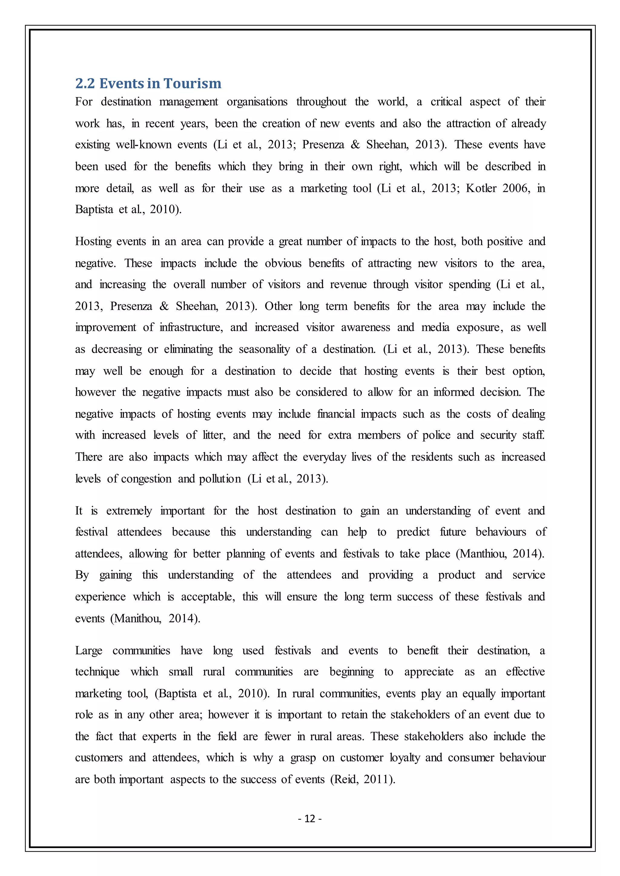 - 12 -
2.2 Events in Tourism
For destination management organisations throughout the world, a critical aspect of their
work has, in recent years, been the creation of new events and also the attraction of already
existing well-known events (Li et al., 2013; Presenza & Sheehan, 2013). These events have
been used for the benefits which they bring in their own right, which will be described in
more detail, as well as for their use as a marketing tool (Li et al., 2013; Kotler 2006, in
Baptista et al., 2010).
Hosting events in an area can provide a great number of impacts to the host, both positive and
negative. These impacts include the obvious benefits of attracting new visitors to the area,
and increasing the overall number of visitors and revenue through visitor spending (Li et al.,
2013, Presenza & Sheehan, 2013). Other long term benefits for the area may include the
improvement of infrastructure, and increased visitor awareness and media exposure, as well
as decreasing or eliminating the seasonality of a destination. (Li et al., 2013). These benefits
may well be enough for a destination to decide that hosting events is their best option,
however the negative impacts must also be considered to allow for an informed decision. The
negative impacts of hosting events may include financial impacts such as the costs of dealing
with increased levels of litter, and the need for extra members of police and security staff.
There are also impacts which may affect the everyday lives of the residents such as increased
levels of congestion and pollution (Li et al., 2013).
It is extremely important for the host destination to gain an understanding of event and
festival attendees because this understanding can help to predict future behaviours of
attendees, allowing for better planning of events and festivals to take place (Manthiou, 2014).
By gaining this understanding of the attendees and providing a product and service
experience which is acceptable, this will ensure the long term success of these festivals and
events (Manithou, 2014).
Large communities have long used festivals and events to benefit their destination, a
technique which small rural communities are beginning to appreciate as an effective
marketing tool, (Baptista et al., 2010). In rural communities, events play an equally important
role as in any other area; however it is important to retain the stakeholders of an event due to
the fact that experts in the field are fewer in rural areas. These stakeholders also include the
customers and attendees, which is why a grasp on customer loyalty and consumer behaviour
are both important aspects to the success of events (Reid, 2011).
 