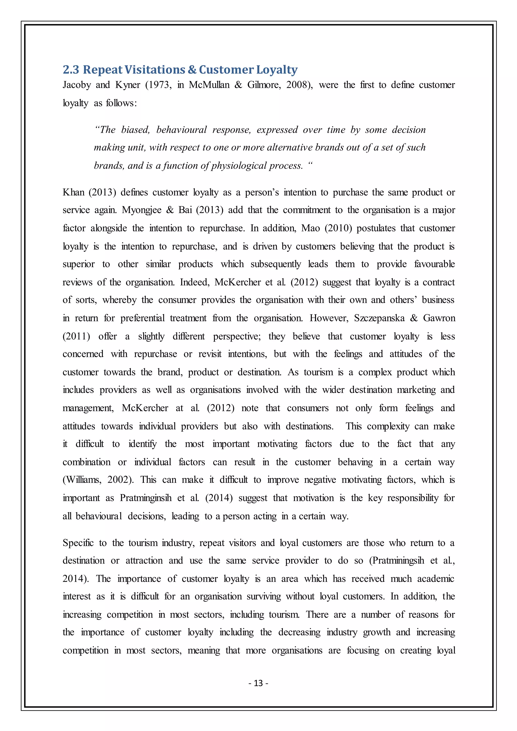 - 13 -
2.3 Repeat Visitations & Customer Loyalty
Jacoby and Kyner (1973, in McMullan & Gilmore, 2008), were the first to define customer
loyalty as follows:
“The biased, behavioural response, expressed over time by some decision
making unit, with respect to one or more alternative brands out of a set of such
brands, and is a function of physiological process. “
Khan (2013) defines customer loyalty as a person’s intention to purchase the same product or
service again. Myongjee & Bai (2013) add that the commitment to the organisation is a major
factor alongside the intention to repurchase. In addition, Mao (2010) postulates that customer
loyalty is the intention to repurchase, and is driven by customers believing that the product is
superior to other similar products which subsequently leads them to provide favourable
reviews of the organisation. Indeed, McKercher et al. (2012) suggest that loyalty is a contract
of sorts, whereby the consumer provides the organisation with their own and others’ business
in return for preferential treatment from the organisation. However, Szczepanska & Gawron
(2011) offer a slightly different perspective; they believe that customer loyalty is less
concerned with repurchase or revisit intentions, but with the feelings and attitudes of the
customer towards the brand, product or destination. As tourism is a complex product which
includes providers as well as organisations involved with the wider destination marketing and
management, McKercher at al. (2012) note that consumers not only form feelings and
attitudes towards individual providers but also with destinations. This complexity can make
it difficult to identify the most important motivating factors due to the fact that any
combination or individual factors can result in the customer behaving in a certain way
(Williams, 2002). This can make it difficult to improve negative motivating factors, which is
important as Pratminginsih et al. (2014) suggest that motivation is the key responsibility for
all behavioural decisions, leading to a person acting in a certain way.
Specific to the tourism industry, repeat visitors and loyal customers are those who return to a
destination or attraction and use the same service provider to do so (Pratminingsih et al.,
2014). The importance of customer loyalty is an area which has received much academic
interest as it is difficult for an organisation surviving without loyal customers. In addition, the
increasing competition in most sectors, including tourism. There are a number of reasons for
the importance of customer loyalty including the decreasing industry growth and increasing
competition in most sectors, meaning that more organisations are focusing on creating loyal
 