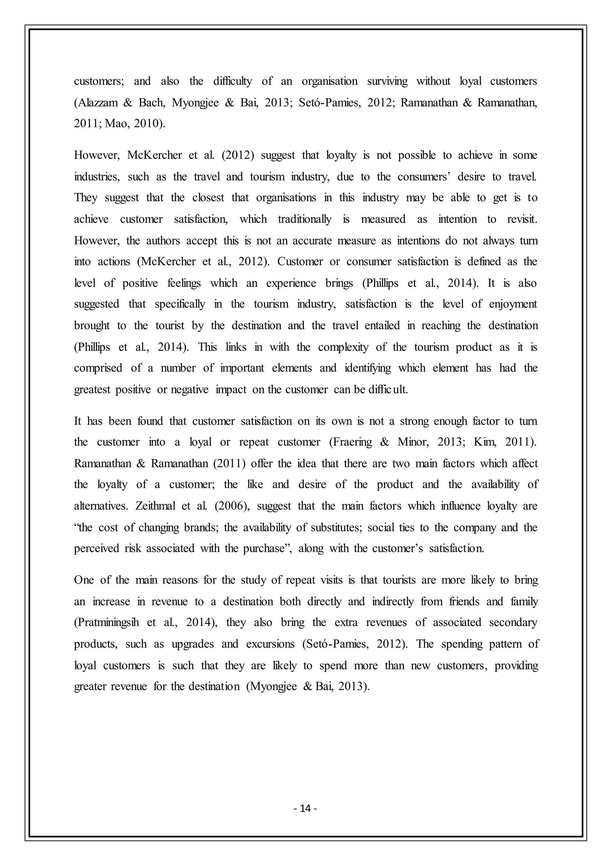 - 14 -
customers; and also the difficulty of an organisation surviving without loyal customers
(Alazzam & Bach, Myongjee & Bai, 2013; Setó-Pamies, 2012; Ramanathan & Ramanathan,
2011; Mao, 2010).
However, McKercher et al. (2012) suggest that loyalty is not possible to achieve in some
industries, such as the travel and tourism industry, due to the consumers’ desire to travel.
They suggest that the closest that organisations in this industry may be able to get is to
achieve customer satisfaction, which traditionally is measured as intention to revisit.
However, the authors accept this is not an accurate measure as intentions do not always turn
into actions (McKercher et al., 2012). Customer or consumer satisfaction is defined as the
level of positive feelings which an experience brings (Phillips et al., 2014). It is also
suggested that specifically in the tourism industry, satisfaction is the level of enjoyment
brought to the tourist by the destination and the travel entailed in reaching the destination
(Phillips et al., 2014). This links in with the complexity of the tourism product as it is
comprised of a number of important elements and identifying which element has had the
greatest positive or negative impact on the customer can be difficult.
It has been found that customer satisfaction on its own is not a strong enough factor to turn
the customer into a loyal or repeat customer (Fraering & Minor, 2013; Kim, 2011).
Ramanathan & Ramanathan (2011) offer the idea that there are two main factors which affect
the loyalty of a customer; the like and desire of the product and the availability of
alternatives. Zeithmal et al. (2006), suggest that the main factors which influence loyalty are
“the cost of changing brands; the availability of substitutes; social ties to the company and the
perceived risk associated with the purchase”, along with the customer’s satisfaction.
One of the main reasons for the study of repeat visits is that tourists are more likely to bring
an increase in revenue to a destination both directly and indirectly from friends and family
(Pratminingsih et al., 2014), they also bring the extra revenues of associated secondary
products, such as upgrades and excursions (Setó-Pamies, 2012). The spending pattern of
loyal customers is such that they are likely to spend more than new customers, providing
greater revenue for the destination (Myongjee & Bai, 2013).
 