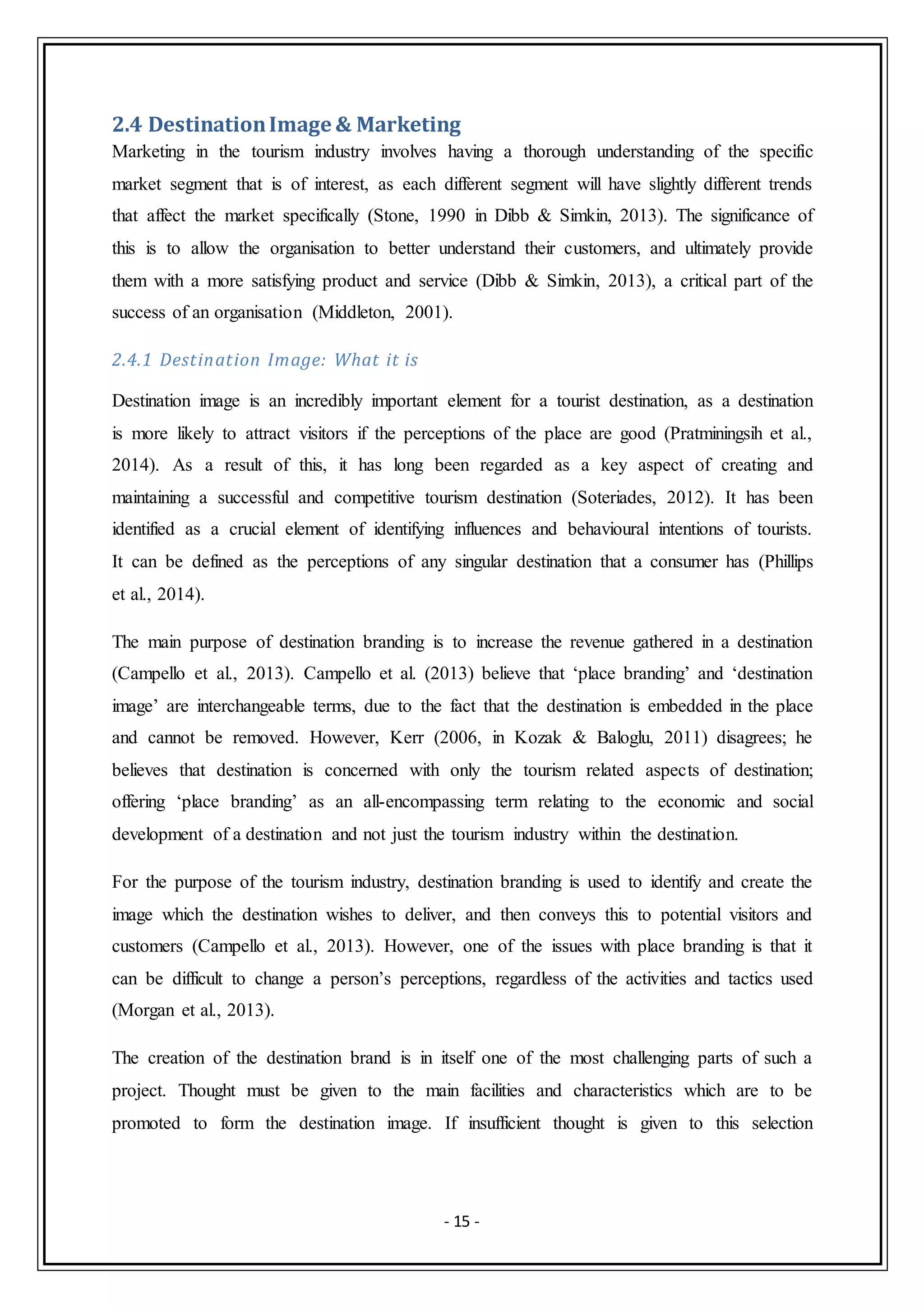 - 15 -
2.4 DestinationImage & Marketing
Marketing in the tourism industry involves having a thorough understanding of the specific
market segment that is of interest, as each different segment will have slightly different trends
that affect the market specifically (Stone, 1990 in Dibb & Simkin, 2013). The significance of
this is to allow the organisation to better understand their customers, and ultimately provide
them with a more satisfying product and service (Dibb & Simkin, 2013), a critical part of the
success of an organisation (Middleton, 2001).
2.4.1 Destination Image: What it is
Destination image is an incredibly important element for a tourist destination, as a destination
is more likely to attract visitors if the perceptions of the place are good (Pratminingsih et al.,
2014). As a result of this, it has long been regarded as a key aspect of creating and
maintaining a successful and competitive tourism destination (Soteriades, 2012). It has been
identified as a crucial element of identifying influences and behavioural intentions of tourists.
It can be defined as the perceptions of any singular destination that a consumer has (Phillips
et al., 2014).
The main purpose of destination branding is to increase the revenue gathered in a destination
(Campello et al., 2013). Campello et al. (2013) believe that ‘place branding’ and ‘destination
image’ are interchangeable terms, due to the fact that the destination is embedded in the place
and cannot be removed. However, Kerr (2006, in Kozak & Baloglu, 2011) disagrees; he
believes that destination is concerned with only the tourism related aspects of destination;
offering ‘place branding’ as an all-encompassing term relating to the economic and social
development of a destination and not just the tourism industry within the destination.
For the purpose of the tourism industry, destination branding is used to identify and create the
image which the destination wishes to deliver, and then conveys this to potential visitors and
customers (Campello et al., 2013). However, one of the issues with place branding is that it
can be difficult to change a person’s perceptions, regardless of the activities and tactics used
(Morgan et al., 2013).
The creation of the destination brand is in itself one of the most challenging parts of such a
project. Thought must be given to the main facilities and characteristics which are to be
promoted to form the destination image. If insufficient thought is given to this selection
 