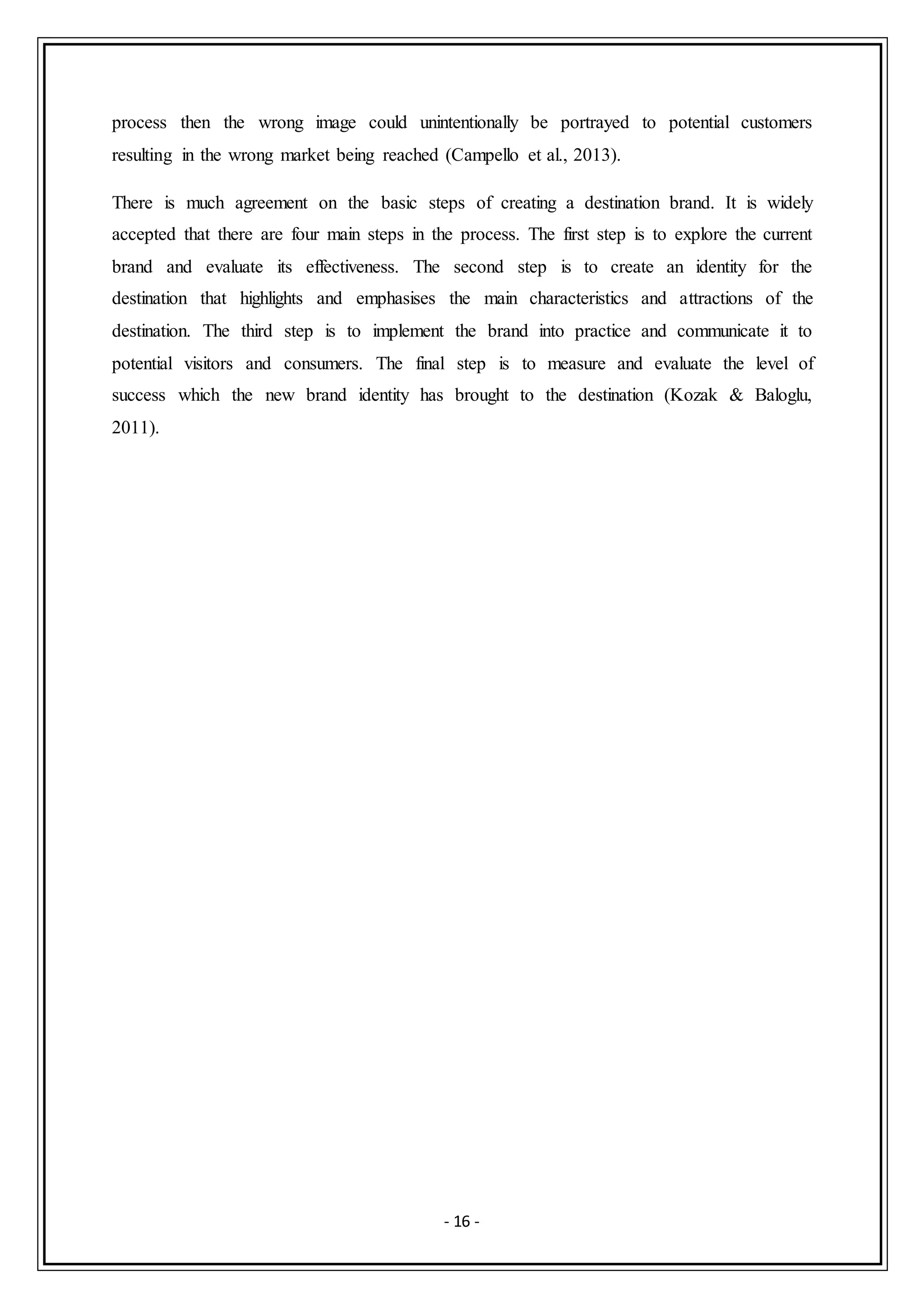 - 16 -
process then the wrong image could unintentionally be portrayed to potential customers
resulting in the wrong market being reached (Campello et al., 2013).
There is much agreement on the basic steps of creating a destination brand. It is widely
accepted that there are four main steps in the process. The first step is to explore the current
brand and evaluate its effectiveness. The second step is to create an identity for the
destination that highlights and emphasises the main characteristics and attractions of the
destination. The third step is to implement the brand into practice and communicate it to
potential visitors and consumers. The final step is to measure and evaluate the level of
success which the new brand identity has brought to the destination (Kozak & Baloglu,
2011).
 