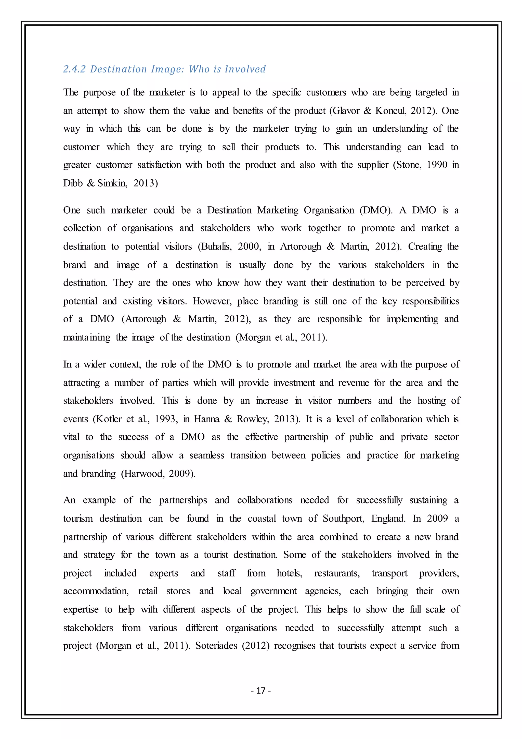 - 17 -
2.4.2 Destination Image: Who is Involved
The purpose of the marketer is to appeal to the specific customers who are being targeted in
an attempt to show them the value and benefits of the product (Glavor & Koncul, 2012). One
way in which this can be done is by the marketer trying to gain an understanding of the
customer which they are trying to sell their products to. This understanding can lead to
greater customer satisfaction with both the product and also with the supplier (Stone, 1990 in
Dibb & Simkin, 2013)
One such marketer could be a Destination Marketing Organisation (DMO). A DMO is a
collection of organisations and stakeholders who work together to promote and market a
destination to potential visitors (Buhalis, 2000, in Artorough & Martin, 2012). Creating the
brand and image of a destination is usually done by the various stakeholders in the
destination. They are the ones who know how they want their destination to be perceived by
potential and existing visitors. However, place branding is still one of the key responsibilities
of a DMO (Artorough & Martin, 2012), as they are responsible for implementing and
maintaining the image of the destination (Morgan et al., 2011).
In a wider context, the role of the DMO is to promote and market the area with the purpose of
attracting a number of parties which will provide investment and revenue for the area and the
stakeholders involved. This is done by an increase in visitor numbers and the hosting of
events (Kotler et al., 1993, in Hanna & Rowley, 2013). It is a level of collaboration which is
vital to the success of a DMO as the effective partnership of public and private sector
organisations should allow a seamless transition between policies and practice for marketing
and branding (Harwood, 2009).
An example of the partnerships and collaborations needed for successfully sustaining a
tourism destination can be found in the coastal town of Southport, England. In 2009 a
partnership of various different stakeholders within the area combined to create a new brand
and strategy for the town as a tourist destination. Some of the stakeholders involved in the
project included experts and staff from hotels, restaurants, transport providers,
accommodation, retail stores and local government agencies, each bringing their own
expertise to help with different aspects of the project. This helps to show the full scale of
stakeholders from various different organisations needed to successfully attempt such a
project (Morgan et al., 2011). Soteriades (2012) recognises that tourists expect a service from
 