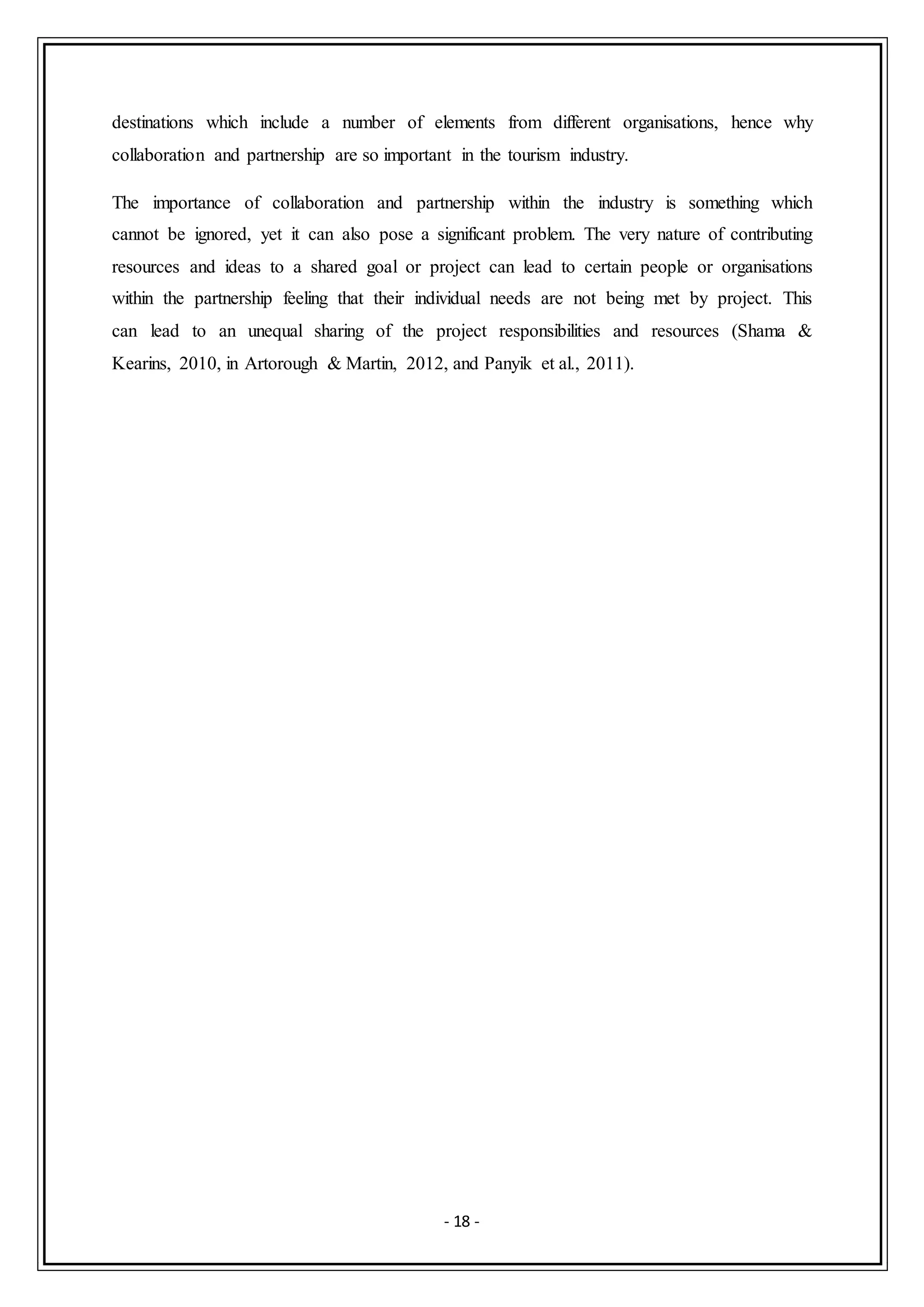 - 18 -
destinations which include a number of elements from different organisations, hence why
collaboration and partnership are so important in the tourism industry.
The importance of collaboration and partnership within the industry is something which
cannot be ignored, yet it can also pose a significant problem. The very nature of contributing
resources and ideas to a shared goal or project can lead to certain people or organisations
within the partnership feeling that their individual needs are not being met by project. This
can lead to an unequal sharing of the project responsibilities and resources (Shama &
Kearins, 2010, in Artorough & Martin, 2012, and Panyik et al., 2011).
 