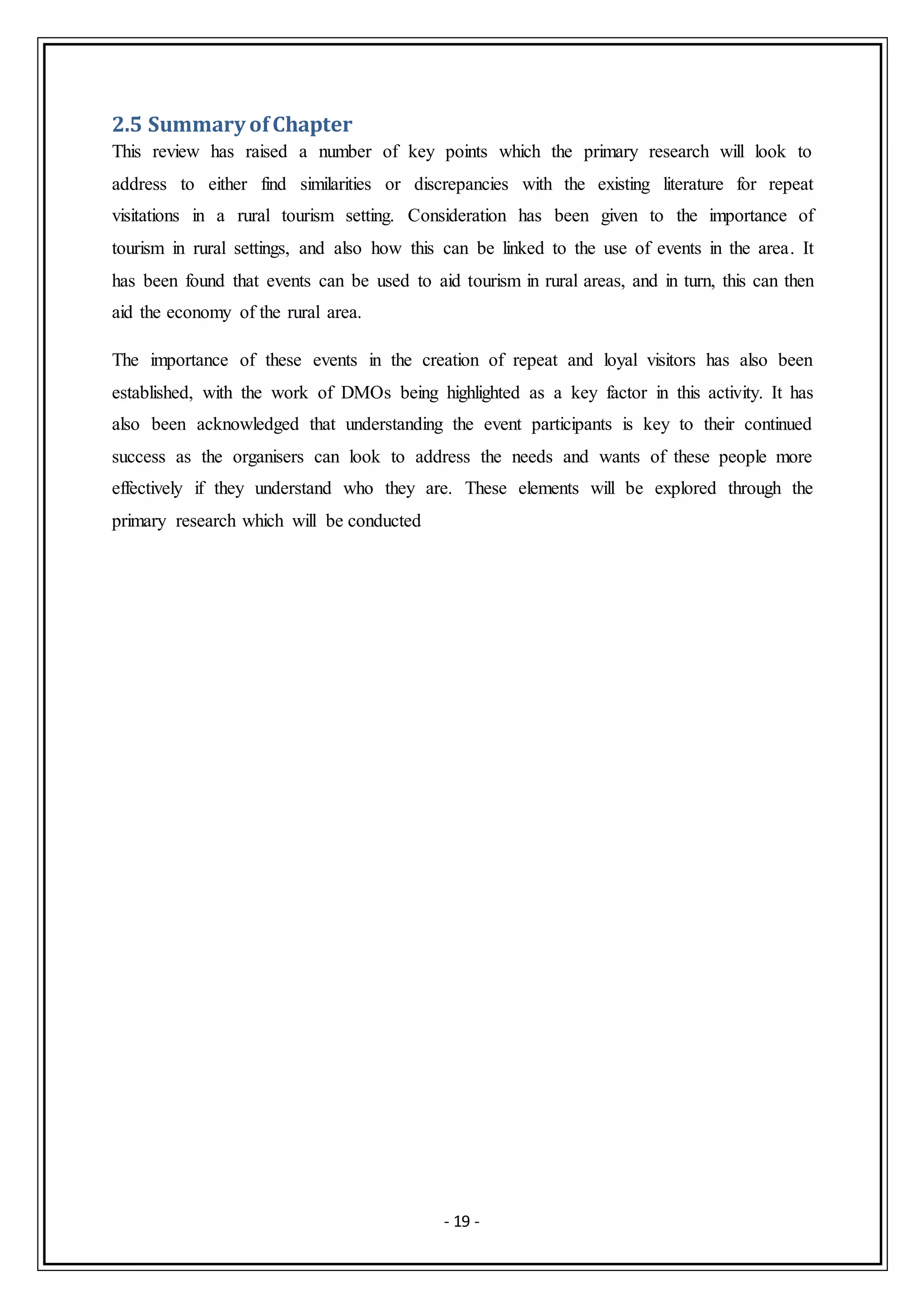 - 19 -
2.5 Summary ofChapter
This review has raised a number of key points which the primary research will look to
address to either find similarities or discrepancies with the existing literature for repeat
visitations in a rural tourism setting. Consideration has been given to the importance of
tourism in rural settings, and also how this can be linked to the use of events in the area. It
has been found that events can be used to aid tourism in rural areas, and in turn, this can then
aid the economy of the rural area.
The importance of these events in the creation of repeat and loyal visitors has also been
established, with the work of DMOs being highlighted as a key factor in this activity. It has
also been acknowledged that understanding the event participants is key to their continued
success as the organisers can look to address the needs and wants of these people more
effectively if they understand who they are. These elements will be explored through the
primary research which will be conducted
 