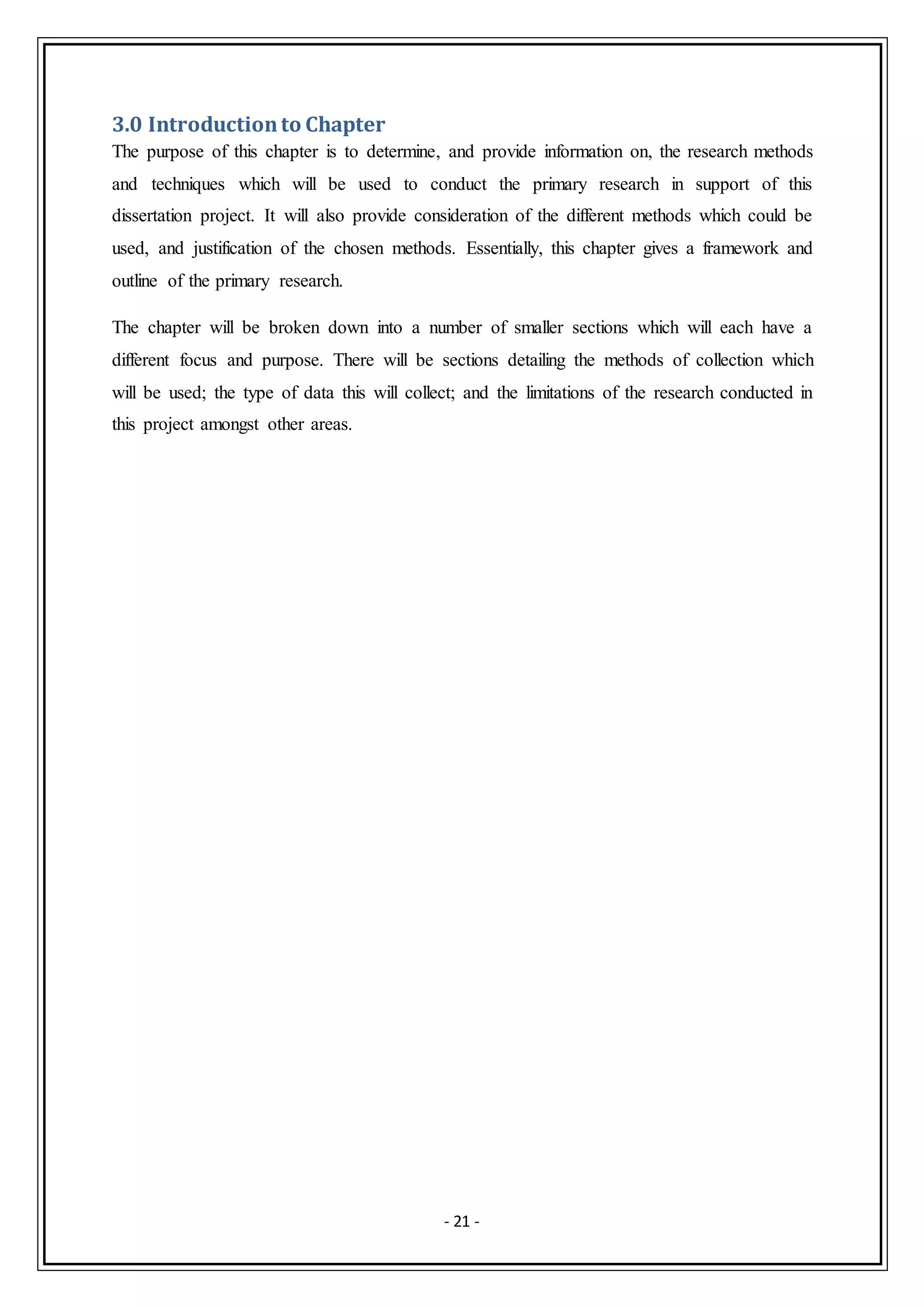 - 21 -
3.0 Introductionto Chapter
The purpose of this chapter is to determine, and provide information on, the research methods
and techniques which will be used to conduct the primary research in support of this
dissertation project. It will also provide consideration of the different methods which could be
used, and justification of the chosen methods. Essentially, this chapter gives a framework and
outline of the primary research.
The chapter will be broken down into a number of smaller sections which will each have a
different focus and purpose. There will be sections detailing the methods of collection which
will be used; the type of data this will collect; and the limitations of the research conducted in
this project amongst other areas.
 