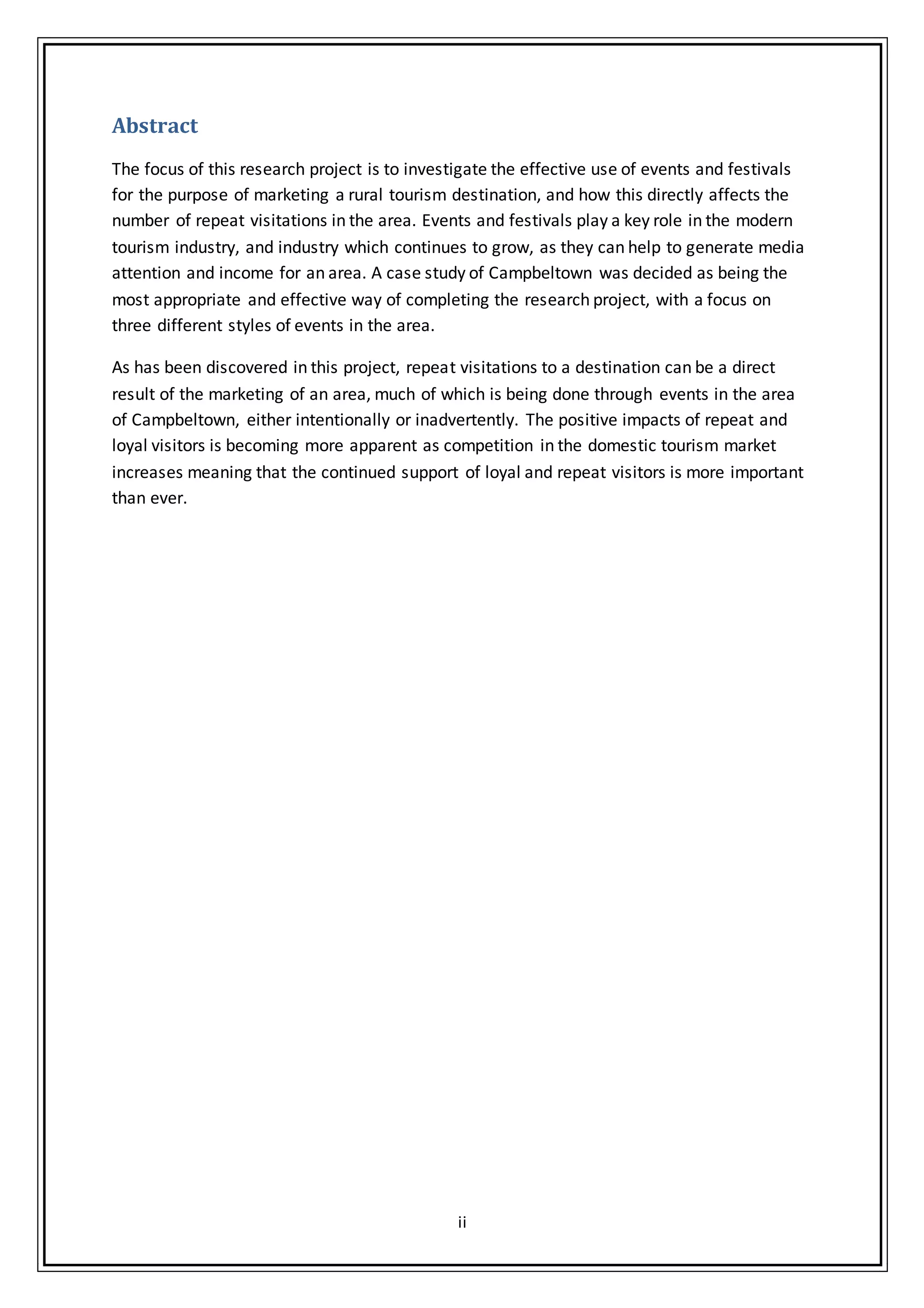ii
Abstract
The focus of this research project is to investigate the effective use of events and festivals
for the purpose of marketing a rural tourism destination, and how this directly affects the
number of repeat visitations in the area. Events and festivals play a key role in the modern
tourism industry, and industry which continues to grow, as they can help to generate media
attention and income for an area. A case study of Campbeltown was decided as being the
most appropriate and effective way of completing the research project, with a focus on
three different styles of events in the area.
As has been discovered in this project, repeat visitations to a destination can be a direct
result of the marketing of an area, much of which is being done through events in the area
of Campbeltown, either intentionally or inadvertently. The positive impacts of repeat and
loyal visitors is becoming more apparent as competition in the domestic tourism market
increases meaning that the continued support of loyal and repeat visitors is more important
than ever.
 