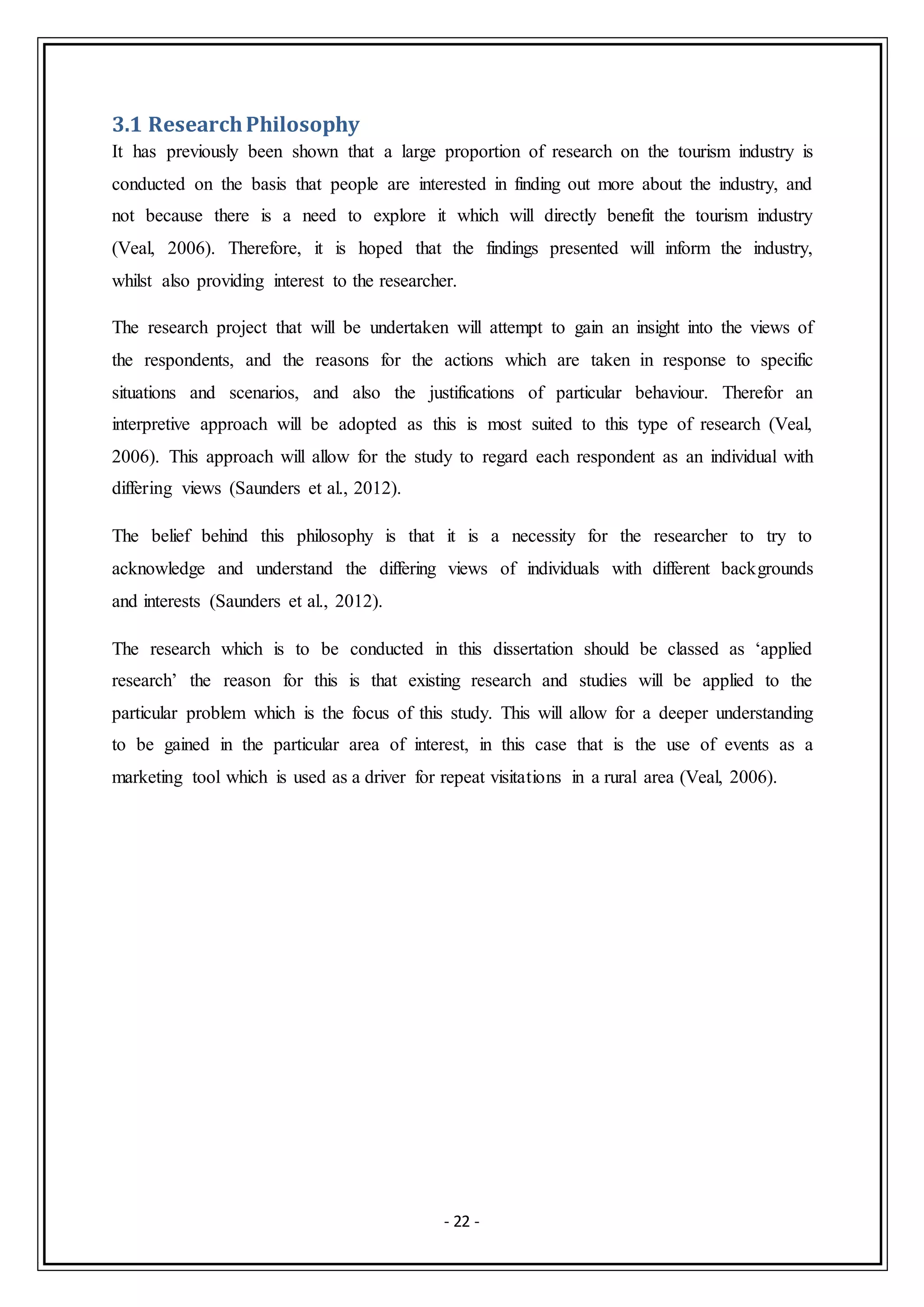 - 22 -
3.1 ResearchPhilosophy
It has previously been shown that a large proportion of research on the tourism industry is
conducted on the basis that people are interested in finding out more about the industry, and
not because there is a need to explore it which will directly benefit the tourism industry
(Veal, 2006). Therefore, it is hoped that the findings presented will inform the industry,
whilst also providing interest to the researcher.
The research project that will be undertaken will attempt to gain an insight into the views of
the respondents, and the reasons for the actions which are taken in response to specific
situations and scenarios, and also the justifications of particular behaviour. Therefor an
interpretive approach will be adopted as this is most suited to this type of research (Veal,
2006). This approach will allow for the study to regard each respondent as an individual with
differing views (Saunders et al., 2012).
The belief behind this philosophy is that it is a necessity for the researcher to try to
acknowledge and understand the differing views of individuals with different backgrounds
and interests (Saunders et al., 2012).
The research which is to be conducted in this dissertation should be classed as ‘applied
research’ the reason for this is that existing research and studies will be applied to the
particular problem which is the focus of this study. This will allow for a deeper understanding
to be gained in the particular area of interest, in this case that is the use of events as a
marketing tool which is used as a driver for repeat visitations in a rural area (Veal, 2006).
 