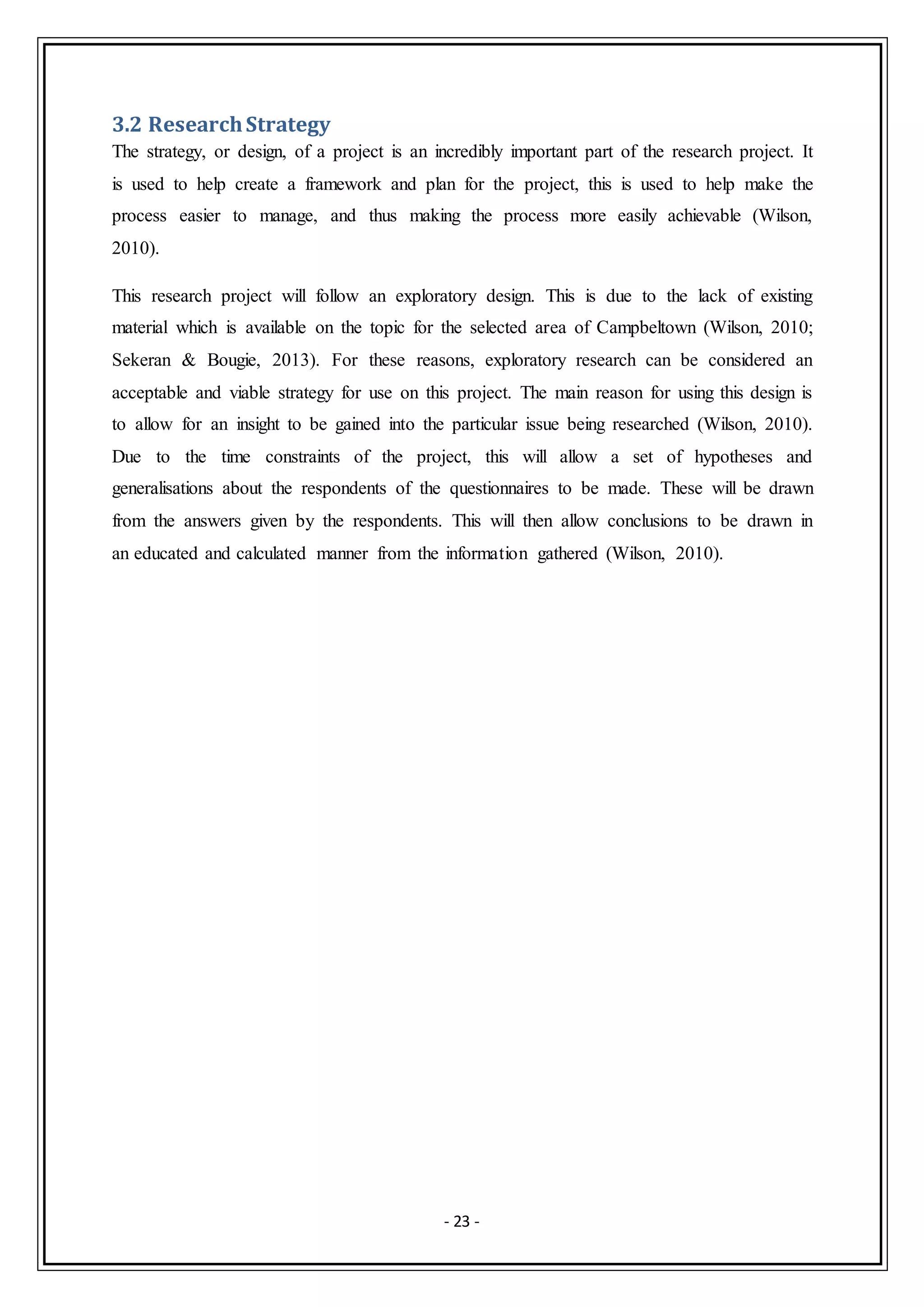 - 23 -
3.2 ResearchStrategy
The strategy, or design, of a project is an incredibly important part of the research project. It
is used to help create a framework and plan for the project, this is used to help make the
process easier to manage, and thus making the process more easily achievable (Wilson,
2010).
This research project will follow an exploratory design. This is due to the lack of existing
material which is available on the topic for the selected area of Campbeltown (Wilson, 2010;
Sekeran & Bougie, 2013). For these reasons, exploratory research can be considered an
acceptable and viable strategy for use on this project. The main reason for using this design is
to allow for an insight to be gained into the particular issue being researched (Wilson, 2010).
Due to the time constraints of the project, this will allow a set of hypotheses and
generalisations about the respondents of the questionnaires to be made. These will be drawn
from the answers given by the respondents. This will then allow conclusions to be drawn in
an educated and calculated manner from the information gathered (Wilson, 2010).
 