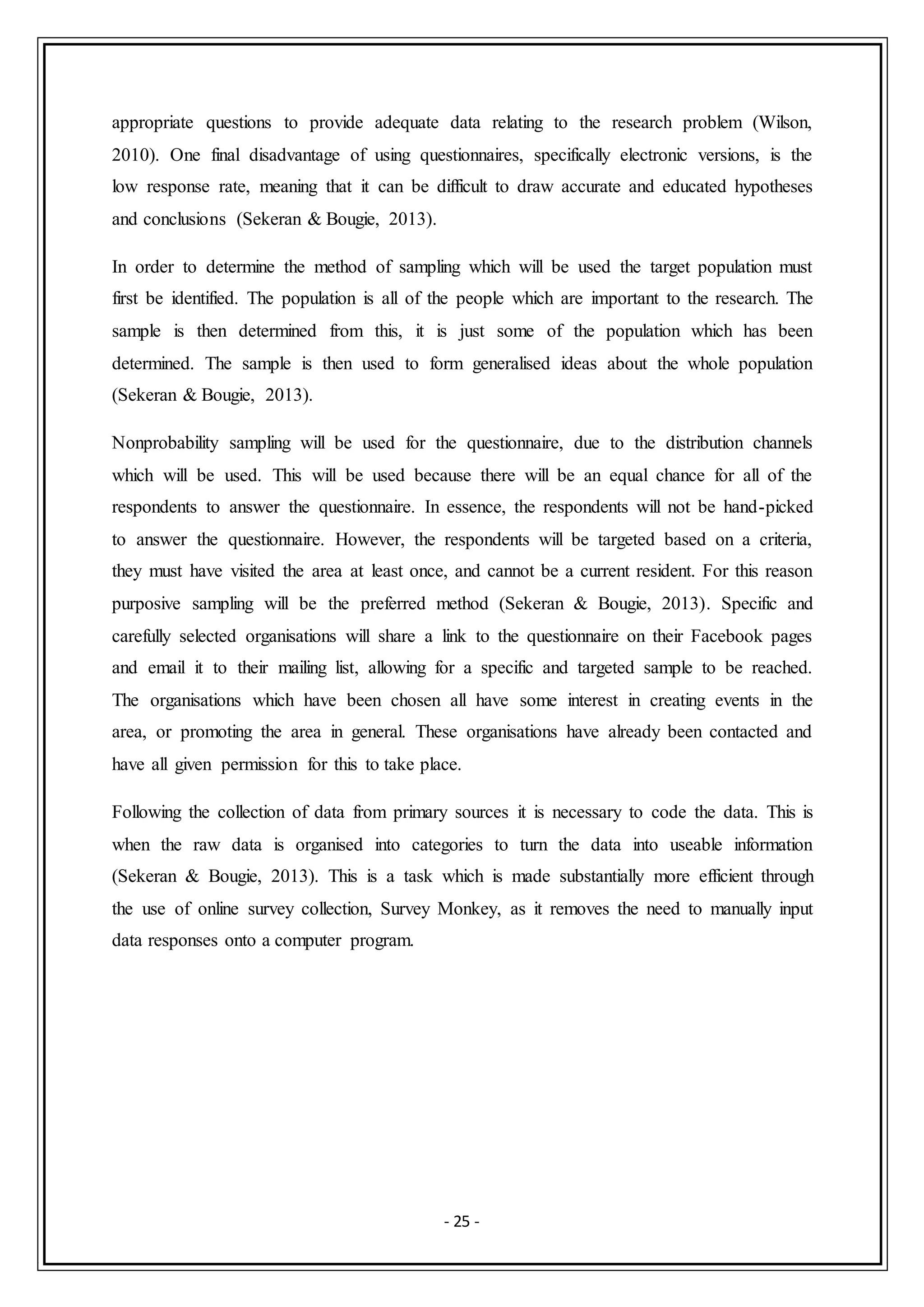 - 25 -
appropriate questions to provide adequate data relating to the research problem (Wilson,
2010). One final disadvantage of using questionnaires, specifically electronic versions, is the
low response rate, meaning that it can be difficult to draw accurate and educated hypotheses
and conclusions (Sekeran & Bougie, 2013).
In order to determine the method of sampling which will be used the target population must
first be identified. The population is all of the people which are important to the research. The
sample is then determined from this, it is just some of the population which has been
determined. The sample is then used to form generalised ideas about the whole population
(Sekeran & Bougie, 2013).
Nonprobability sampling will be used for the questionnaire, due to the distribution channels
which will be used. This will be used because there will be an equal chance for all of the
respondents to answer the questionnaire. In essence, the respondents will not be hand-picked
to answer the questionnaire. However, the respondents will be targeted based on a criteria,
they must have visited the area at least once, and cannot be a current resident. For this reason
purposive sampling will be the preferred method (Sekeran & Bougie, 2013). Specific and
carefully selected organisations will share a link to the questionnaire on their Facebook pages
and email it to their mailing list, allowing for a specific and targeted sample to be reached.
The organisations which have been chosen all have some interest in creating events in the
area, or promoting the area in general. These organisations have already been contacted and
have all given permission for this to take place.
Following the collection of data from primary sources it is necessary to code the data. This is
when the raw data is organised into categories to turn the data into useable information
(Sekeran & Bougie, 2013). This is a task which is made substantially more efficient through
the use of online survey collection, Survey Monkey, as it removes the need to manually input
data responses onto a computer program.
 