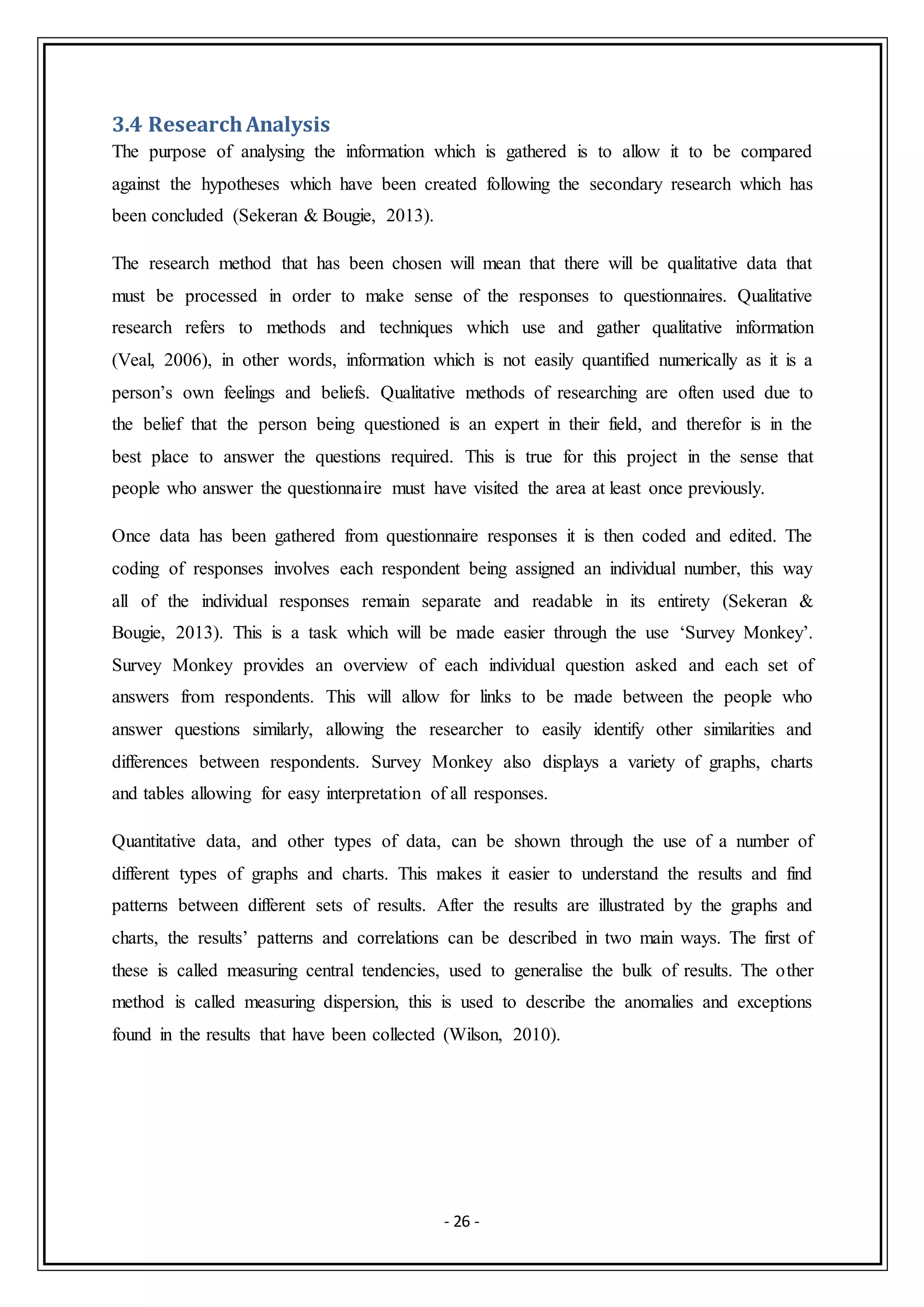 - 26 -
3.4 ResearchAnalysis
The purpose of analysing the information which is gathered is to allow it to be compared
against the hypotheses which have been created following the secondary research which has
been concluded (Sekeran & Bougie, 2013).
The research method that has been chosen will mean that there will be qualitative data that
must be processed in order to make sense of the responses to questionnaires. Qualitative
research refers to methods and techniques which use and gather qualitative information
(Veal, 2006), in other words, information which is not easily quantified numerically as it is a
person’s own feelings and beliefs. Qualitative methods of researching are often used due to
the belief that the person being questioned is an expert in their field, and therefor is in the
best place to answer the questions required. This is true for this project in the sense that
people who answer the questionnaire must have visited the area at least once previously.
Once data has been gathered from questionnaire responses it is then coded and edited. The
coding of responses involves each respondent being assigned an individual number, this way
all of the individual responses remain separate and readable in its entirety (Sekeran &
Bougie, 2013). This is a task which will be made easier through the use ‘Survey Monkey’.
Survey Monkey provides an overview of each individual question asked and each set of
answers from respondents. This will allow for links to be made between the people who
answer questions similarly, allowing the researcher to easily identify other similarities and
differences between respondents. Survey Monkey also displays a variety of graphs, charts
and tables allowing for easy interpretation of all responses.
Quantitative data, and other types of data, can be shown through the use of a number of
different types of graphs and charts. This makes it easier to understand the results and find
patterns between different sets of results. After the results are illustrated by the graphs and
charts, the results’ patterns and correlations can be described in two main ways. The first of
these is called measuring central tendencies, used to generalise the bulk of results. The other
method is called measuring dispersion, this is used to describe the anomalies and exceptions
found in the results that have been collected (Wilson, 2010).
 