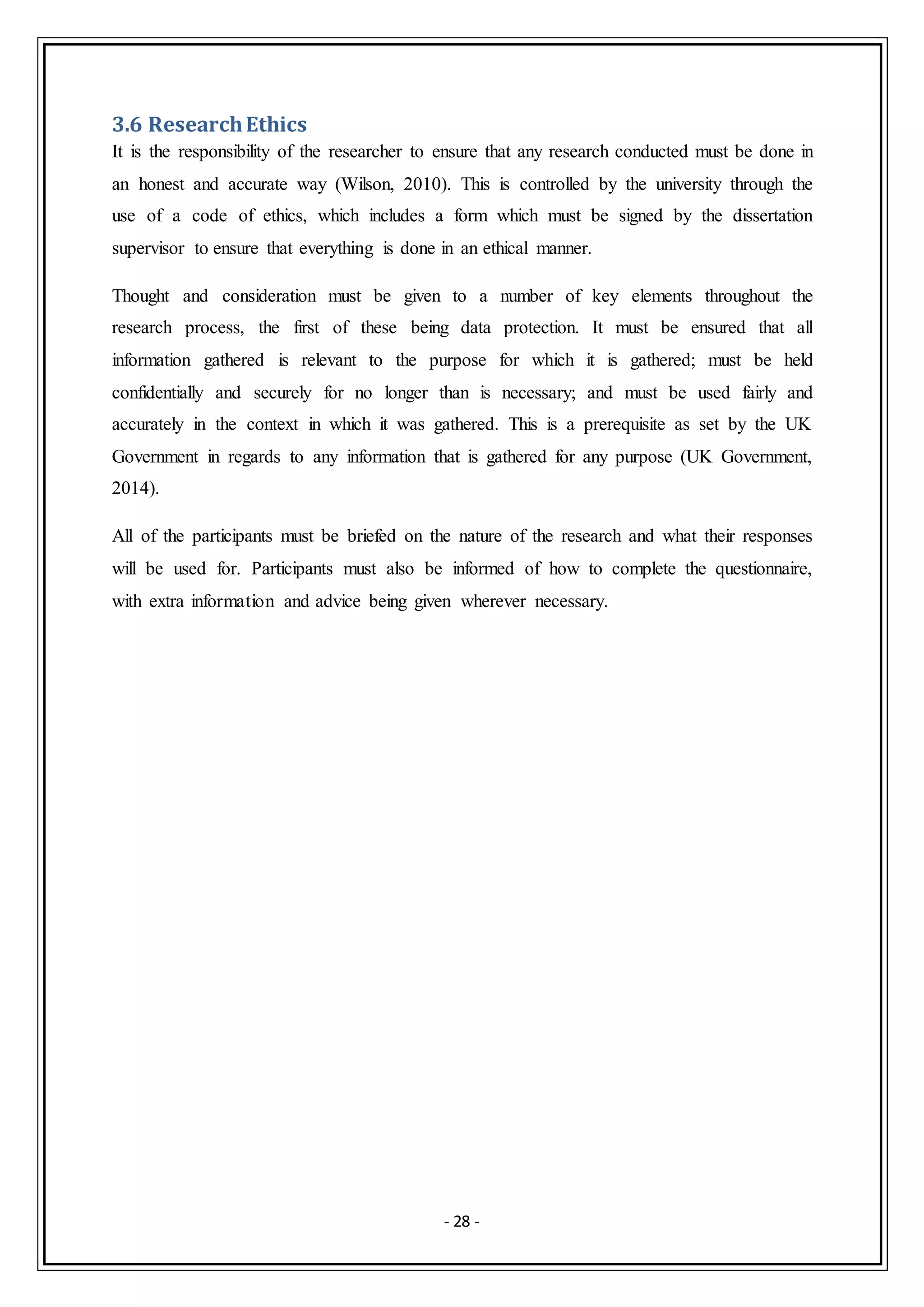 - 28 -
3.6 ResearchEthics
It is the responsibility of the researcher to ensure that any research conducted must be done in
an honest and accurate way (Wilson, 2010). This is controlled by the university through the
use of a code of ethics, which includes a form which must be signed by the dissertation
supervisor to ensure that everything is done in an ethical manner.
Thought and consideration must be given to a number of key elements throughout the
research process, the first of these being data protection. It must be ensured that all
information gathered is relevant to the purpose for which it is gathered; must be held
confidentially and securely for no longer than is necessary; and must be used fairly and
accurately in the context in which it was gathered. This is a prerequisite as set by the UK
Government in regards to any information that is gathered for any purpose (UK Government,
2014).
All of the participants must be briefed on the nature of the research and what their responses
will be used for. Participants must also be informed of how to complete the questionnaire,
with extra information and advice being given wherever necessary.
 