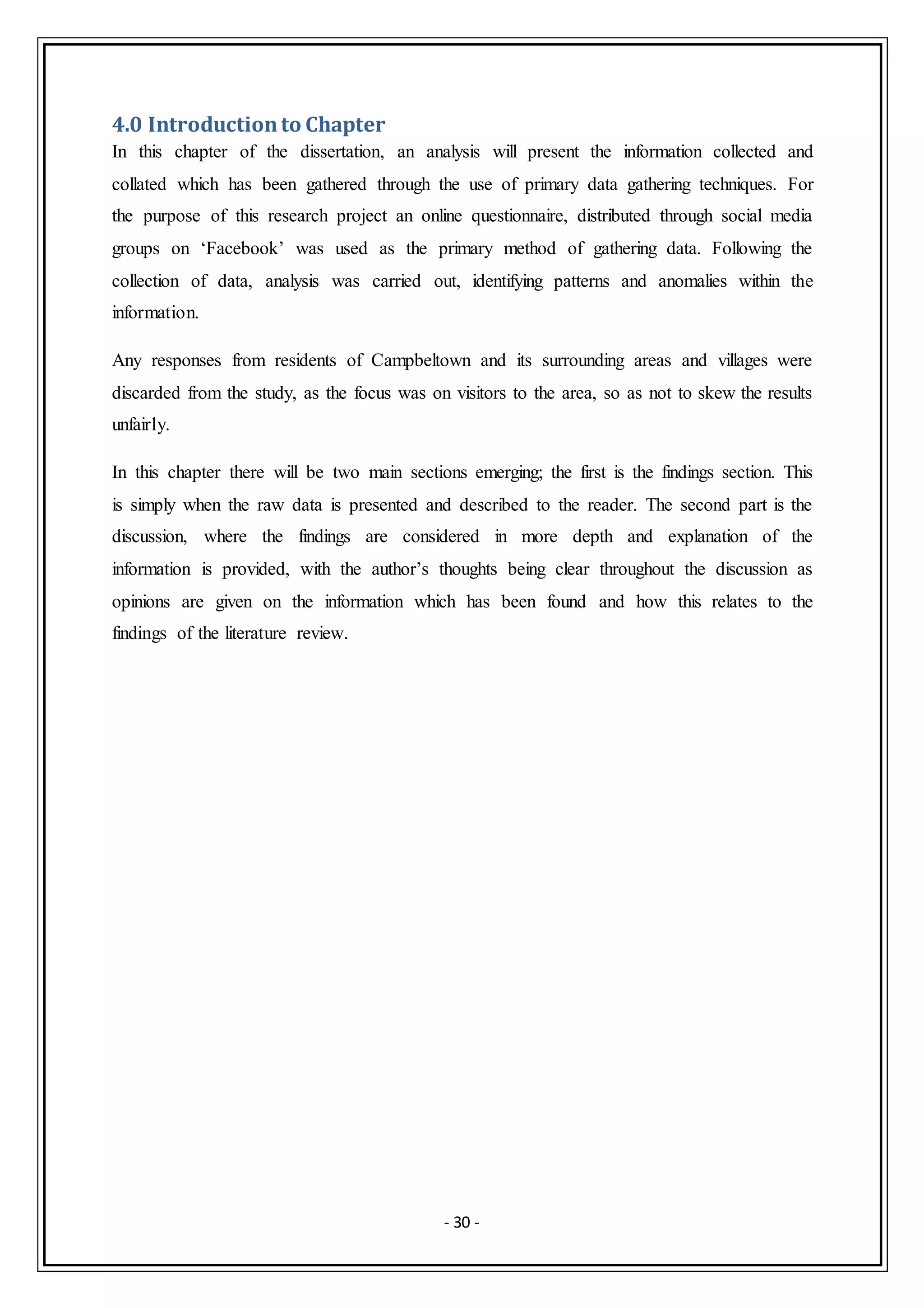 - 30 -
4.0 Introductionto Chapter
In this chapter of the dissertation, an analysis will present the information collected and
collated which has been gathered through the use of primary data gathering techniques. For
the purpose of this research project an online questionnaire, distributed through social media
groups on ‘Facebook’ was used as the primary method of gathering data. Following the
collection of data, analysis was carried out, identifying patterns and anomalies within the
information.
Any responses from residents of Campbeltown and its surrounding areas and villages were
discarded from the study, as the focus was on visitors to the area, so as not to skew the results
unfairly.
In this chapter there will be two main sections emerging; the first is the findings section. This
is simply when the raw data is presented and described to the reader. The second part is the
discussion, where the findings are considered in more depth and explanation of the
information is provided, with the author’s thoughts being clear throughout the discussion as
opinions are given on the information which has been found and how this relates to the
findings of the literature review.
 