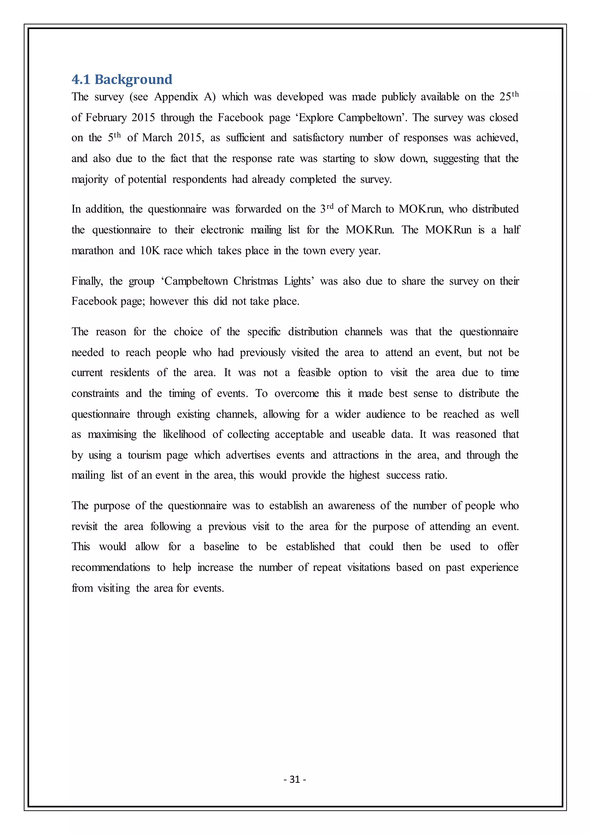 - 31 -
4.1 Background
The survey (see Appendix A) which was developed was made publicly available on the 25th
of February 2015 through the Facebook page ‘Explore Campbeltown’. The survey was closed
on the 5th of March 2015, as sufficient and satisfactory number of responses was achieved,
and also due to the fact that the response rate was starting to slow down, suggesting that the
majority of potential respondents had already completed the survey.
In addition, the questionnaire was forwarded on the 3rd of March to MOKrun, who distributed
the questionnaire to their electronic mailing list for the MOKRun. The MOKRun is a half
marathon and 10K race which takes place in the town every year.
Finally, the group ‘Campbeltown Christmas Lights’ was also due to share the survey on their
Facebook page; however this did not take place.
The reason for the choice of the specific distribution channels was that the questionnaire
needed to reach people who had previously visited the area to attend an event, but not be
current residents of the area. It was not a feasible option to visit the area due to time
constraints and the timing of events. To overcome this it made best sense to distribute the
questionnaire through existing channels, allowing for a wider audience to be reached as well
as maximising the likelihood of collecting acceptable and useable data. It was reasoned that
by using a tourism page which advertises events and attractions in the area, and through the
mailing list of an event in the area, this would provide the highest success ratio.
The purpose of the questionnaire was to establish an awareness of the number of people who
revisit the area following a previous visit to the area for the purpose of attending an event.
This would allow for a baseline to be established that could then be used to offer
recommendations to help increase the number of repeat visitations based on past experience
from visiting the area for events.
 