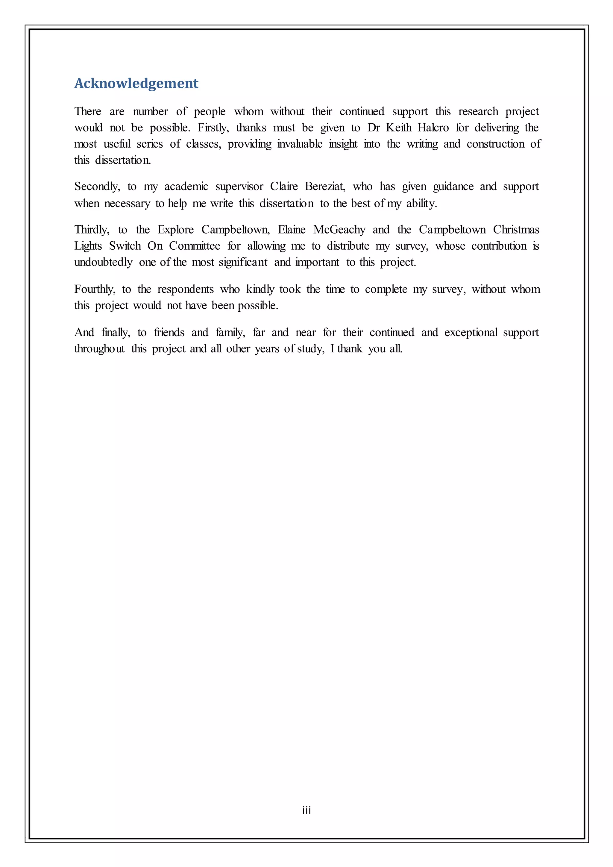 iii
Acknowledgement
There are number of people whom without their continued support this research project
would not be possible. Firstly, thanks must be given to Dr Keith Halcro for delivering the
most useful series of classes, providing invaluable insight into the writing and construction of
this dissertation.
Secondly, to my academic supervisor Claire Bereziat, who has given guidance and support
when necessary to help me write this dissertation to the best of my ability.
Thirdly, to the Explore Campbeltown, Elaine McGeachy and the Campbeltown Christmas
Lights Switch On Committee for allowing me to distribute my survey, whose contribution is
undoubtedly one of the most significant and important to this project.
Fourthly, to the respondents who kindly took the time to complete my survey, without whom
this project would not have been possible.
And finally, to friends and family, far and near for their continued and exceptional support
throughout this project and all other years of study, I thank you all.
 