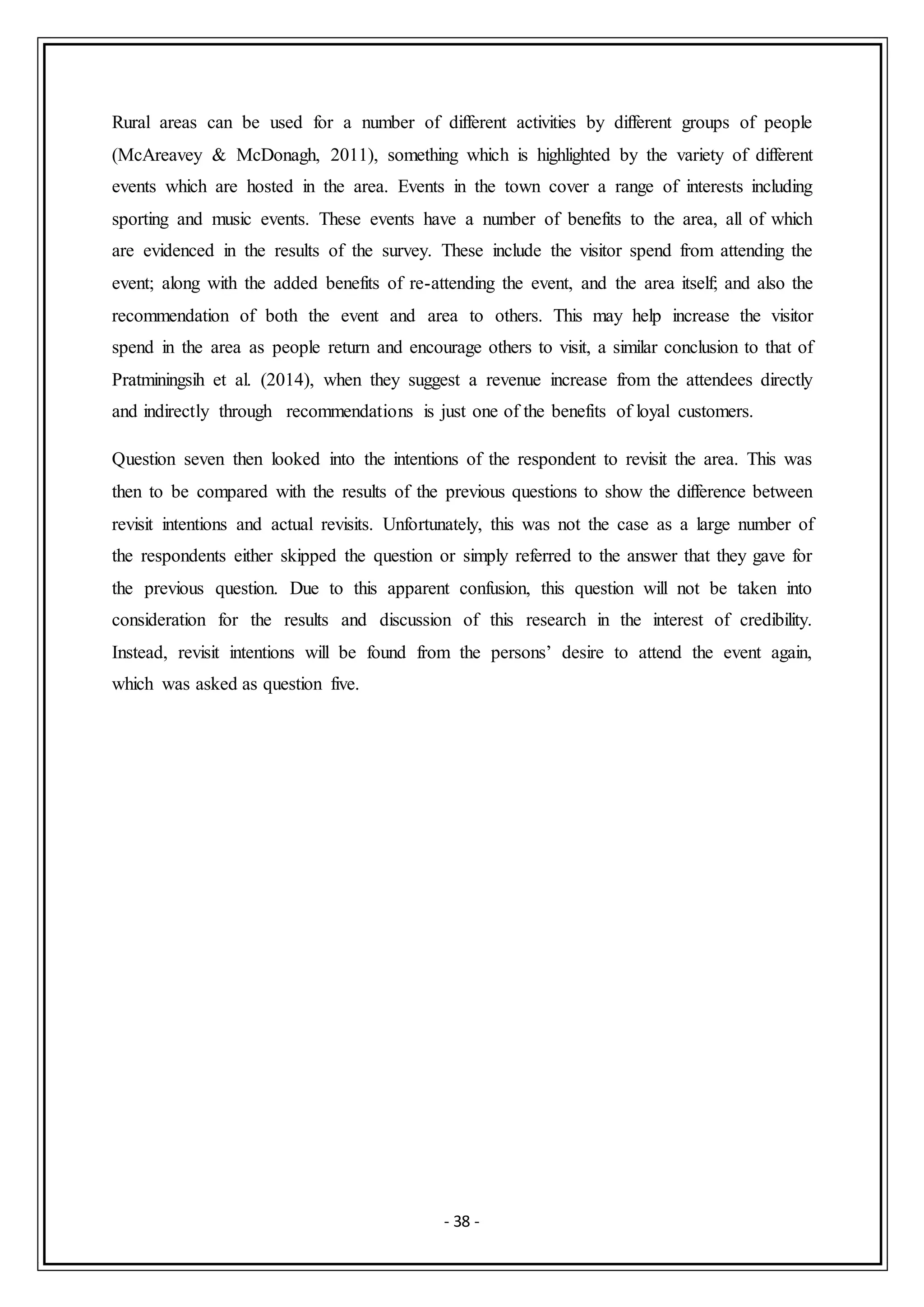 - 38 -
Rural areas can be used for a number of different activities by different groups of people
(McAreavey & McDonagh, 2011), something which is highlighted by the variety of different
events which are hosted in the area. Events in the town cover a range of interests including
sporting and music events. These events have a number of benefits to the area, all of which
are evidenced in the results of the survey. These include the visitor spend from attending the
event; along with the added benefits of re-attending the event, and the area itself; and also the
recommendation of both the event and area to others. This may help increase the visitor
spend in the area as people return and encourage others to visit, a similar conclusion to that of
Pratminingsih et al. (2014), when they suggest a revenue increase from the attendees directly
and indirectly through recommendations is just one of the benefits of loyal customers.
Question seven then looked into the intentions of the respondent to revisit the area. This was
then to be compared with the results of the previous questions to show the difference between
revisit intentions and actual revisits. Unfortunately, this was not the case as a large number of
the respondents either skipped the question or simply referred to the answer that they gave for
the previous question. Due to this apparent confusion, this question will not be taken into
consideration for the results and discussion of this research in the interest of credibility.
Instead, revisit intentions will be found from the persons’ desire to attend the event again,
which was asked as question five.
 
