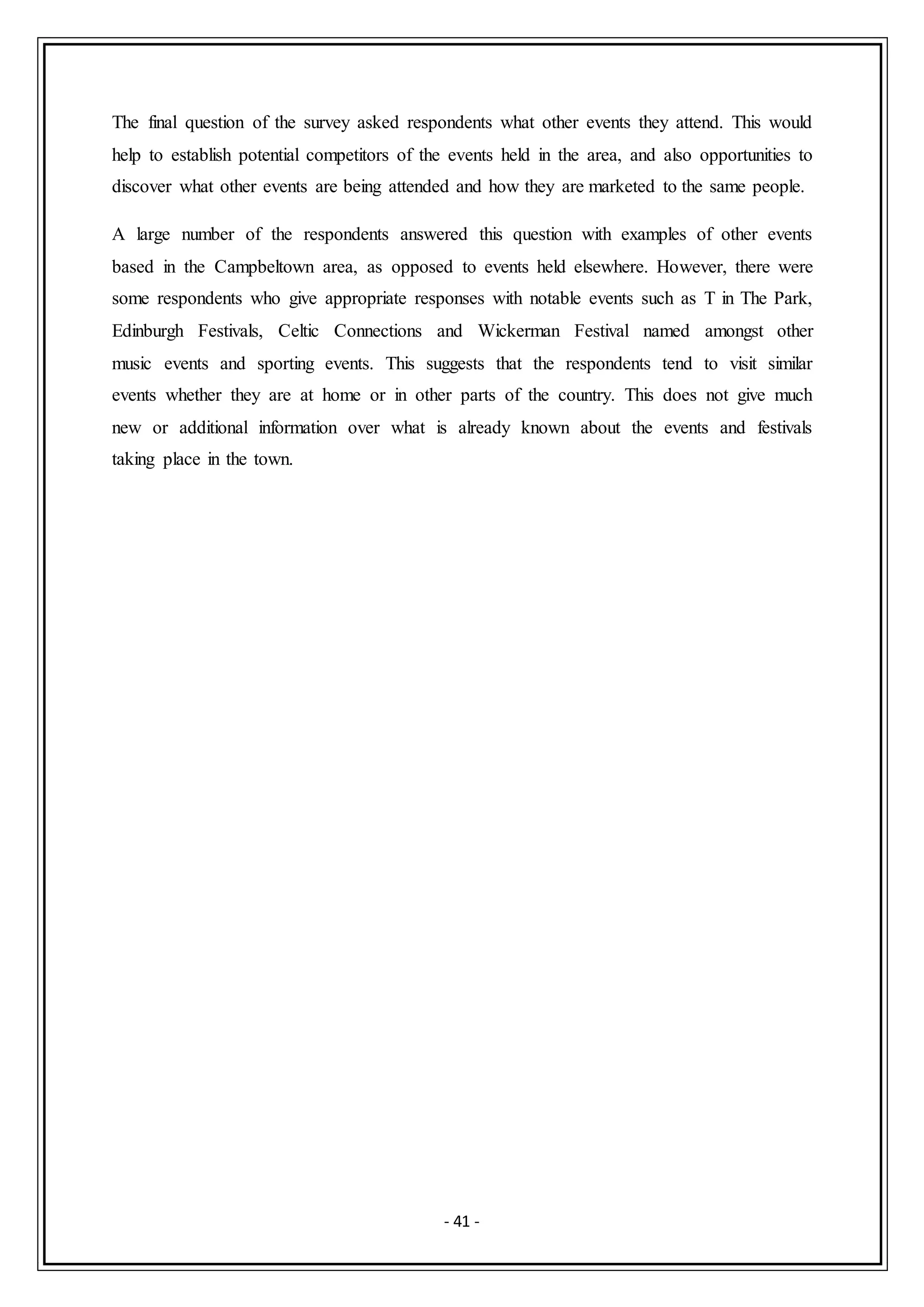- 41 -
The final question of the survey asked respondents what other events they attend. This would
help to establish potential competitors of the events held in the area, and also opportunities to
discover what other events are being attended and how they are marketed to the same people.
A large number of the respondents answered this question with examples of other events
based in the Campbeltown area, as opposed to events held elsewhere. However, there were
some respondents who give appropriate responses with notable events such as T in The Park,
Edinburgh Festivals, Celtic Connections and Wickerman Festival named amongst other
music events and sporting events. This suggests that the respondents tend to visit similar
events whether they are at home or in other parts of the country. This does not give much
new or additional information over what is already known about the events and festivals
taking place in the town.
 