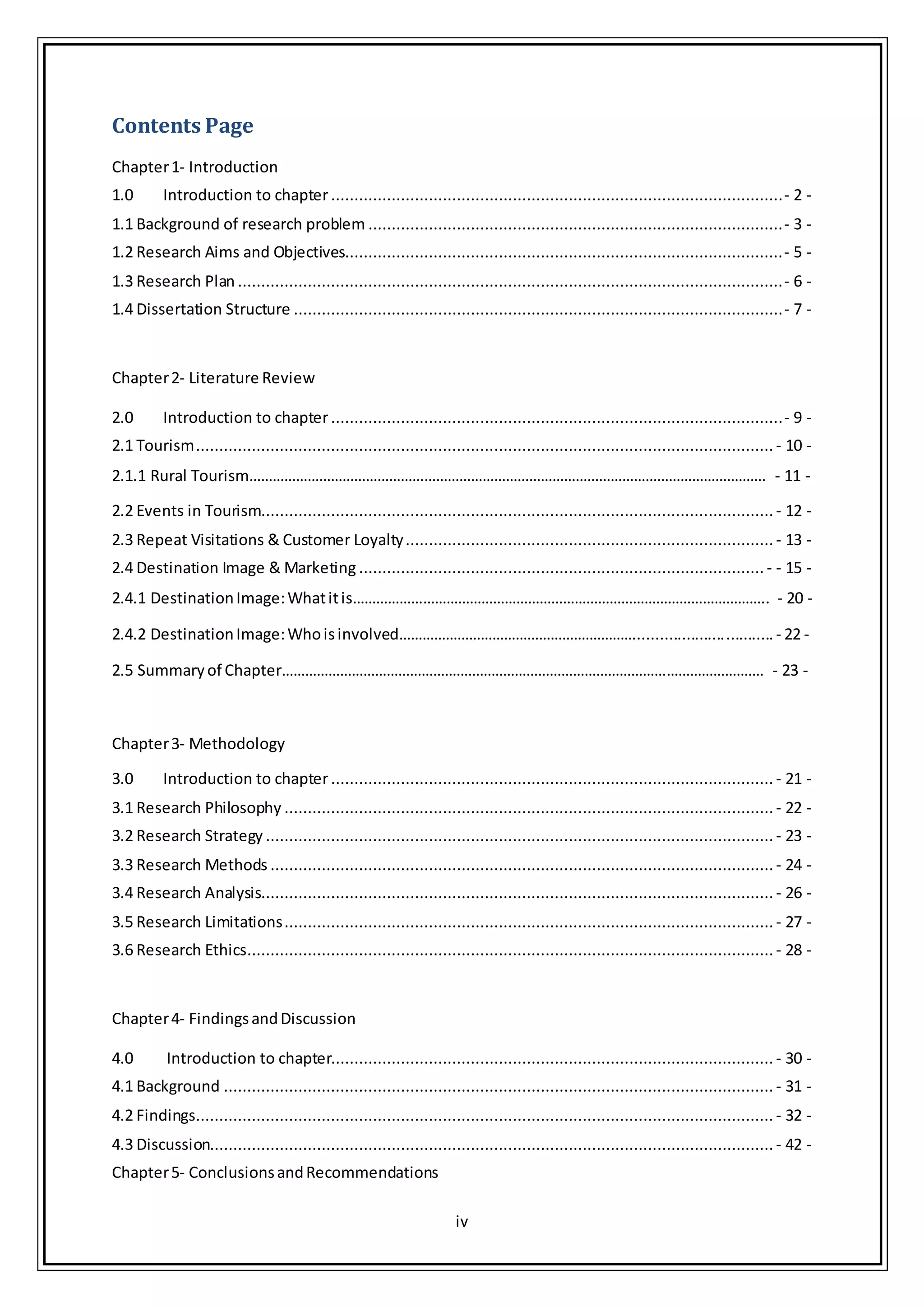 iv
Contents Page
Chapter1- Introduction
1.0 Introduction to chapter.................................................................................................- 2 -
1.1 Background of research problem .........................................................................................- 3 -
1.2 Research Aims and Objectives..............................................................................................- 5 -
1.3 Research Plan .....................................................................................................................- 6 -
1.4 Dissertation Structure .........................................................................................................- 7 -
Chapter2- Literature Review
2.0 Introduction to chapter.................................................................................................- 9 -
2.1 Tourism............................................................................................................................ - 10 -
2.1.1 Rural Tourism……………………………………………………………………………………………………………………. - 11 -
2.2 Events in Tourism.............................................................................................................. - 12 -
2.3 Repeat Visitations & Customer Loyalty............................................................................... - 13 -
2.4 Destination Image & Marketing ....................................................................................... - - 15 -
2.4.1 DestinationImage:Whatitis…………………………………………………………………………………………….. - 20 -
2.4.2 DestinationImage:Whoisinvolved……………………………………………………................................ - 22 -
2.5 Summaryof Chapter……………………………………………………………………………………………………………. - 23 -
Chapter3- Methodology
3.0 Introduction to chapter............................................................................................... - 21 -
3.1 Research Philosophy ......................................................................................................... - 22 -
3.2 Research Strategy ............................................................................................................. - 23 -
3.3 Research Methods ............................................................................................................ - 24 -
3.4 Research Analysis.............................................................................................................. - 26 -
3.5 Research Limitations......................................................................................................... - 27 -
3.6 Research Ethics................................................................................................................. - 28 -
Chapter4- FindingsandDiscussion
4.0 Introduction to chapter............................................................................................... - 30 -
4.1 Background ...................................................................................................................... - 31 -
4.2 Findings............................................................................................................................ - 32 -
4.3 Discussion......................................................................................................................... - 42 -
Chapter5- ConclusionsandRecommendations
 
