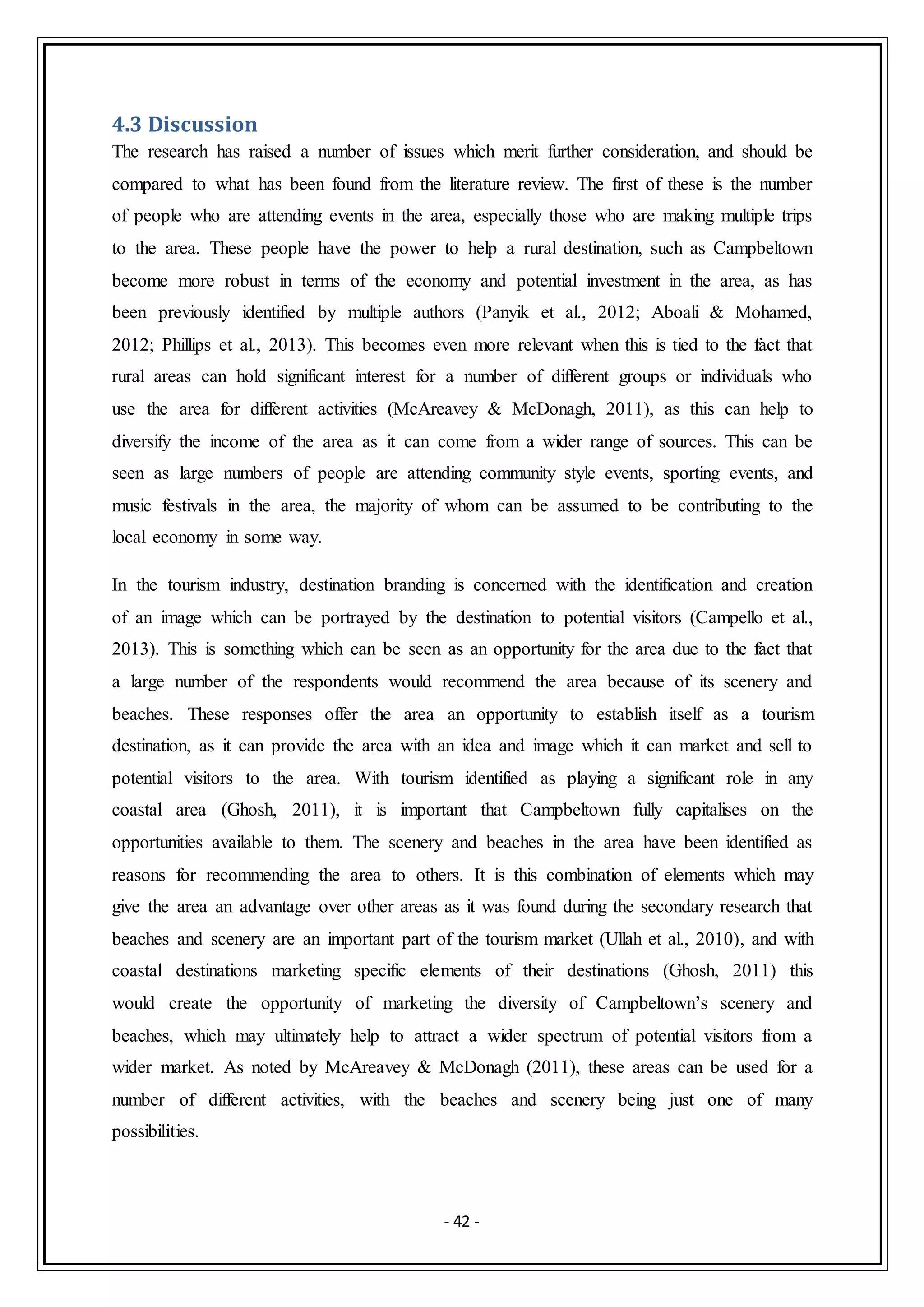 - 42 -
4.3 Discussion
The research has raised a number of issues which merit further consideration, and should be
compared to what has been found from the literature review. The first of these is the number
of people who are attending events in the area, especially those who are making multiple trips
to the area. These people have the power to help a rural destination, such as Campbeltown
become more robust in terms of the economy and potential investment in the area, as has
been previously identified by multiple authors (Panyik et al., 2012; Aboali & Mohamed,
2012; Phillips et al., 2013). This becomes even more relevant when this is tied to the fact that
rural areas can hold significant interest for a number of different groups or individuals who
use the area for different activities (McAreavey & McDonagh, 2011), as this can help to
diversify the income of the area as it can come from a wider range of sources. This can be
seen as large numbers of people are attending community style events, sporting events, and
music festivals in the area, the majority of whom can be assumed to be contributing to the
local economy in some way.
In the tourism industry, destination branding is concerned with the identification and creation
of an image which can be portrayed by the destination to potential visitors (Campello et al.,
2013). This is something which can be seen as an opportunity for the area due to the fact that
a large number of the respondents would recommend the area because of its scenery and
beaches. These responses offer the area an opportunity to establish itself as a tourism
destination, as it can provide the area with an idea and image which it can market and sell to
potential visitors to the area. With tourism identified as playing a significant role in any
coastal area (Ghosh, 2011), it is important that Campbeltown fully capitalises on the
opportunities available to them. The scenery and beaches in the area have been identified as
reasons for recommending the area to others. It is this combination of elements which may
give the area an advantage over other areas as it was found during the secondary research that
beaches and scenery are an important part of the tourism market (Ullah et al., 2010), and with
coastal destinations marketing specific elements of their destinations (Ghosh, 2011) this
would create the opportunity of marketing the diversity of Campbeltown’s scenery and
beaches, which may ultimately help to attract a wider spectrum of potential visitors from a
wider market. As noted by McAreavey & McDonagh (2011), these areas can be used for a
number of different activities, with the beaches and scenery being just one of many
possibilities.
 