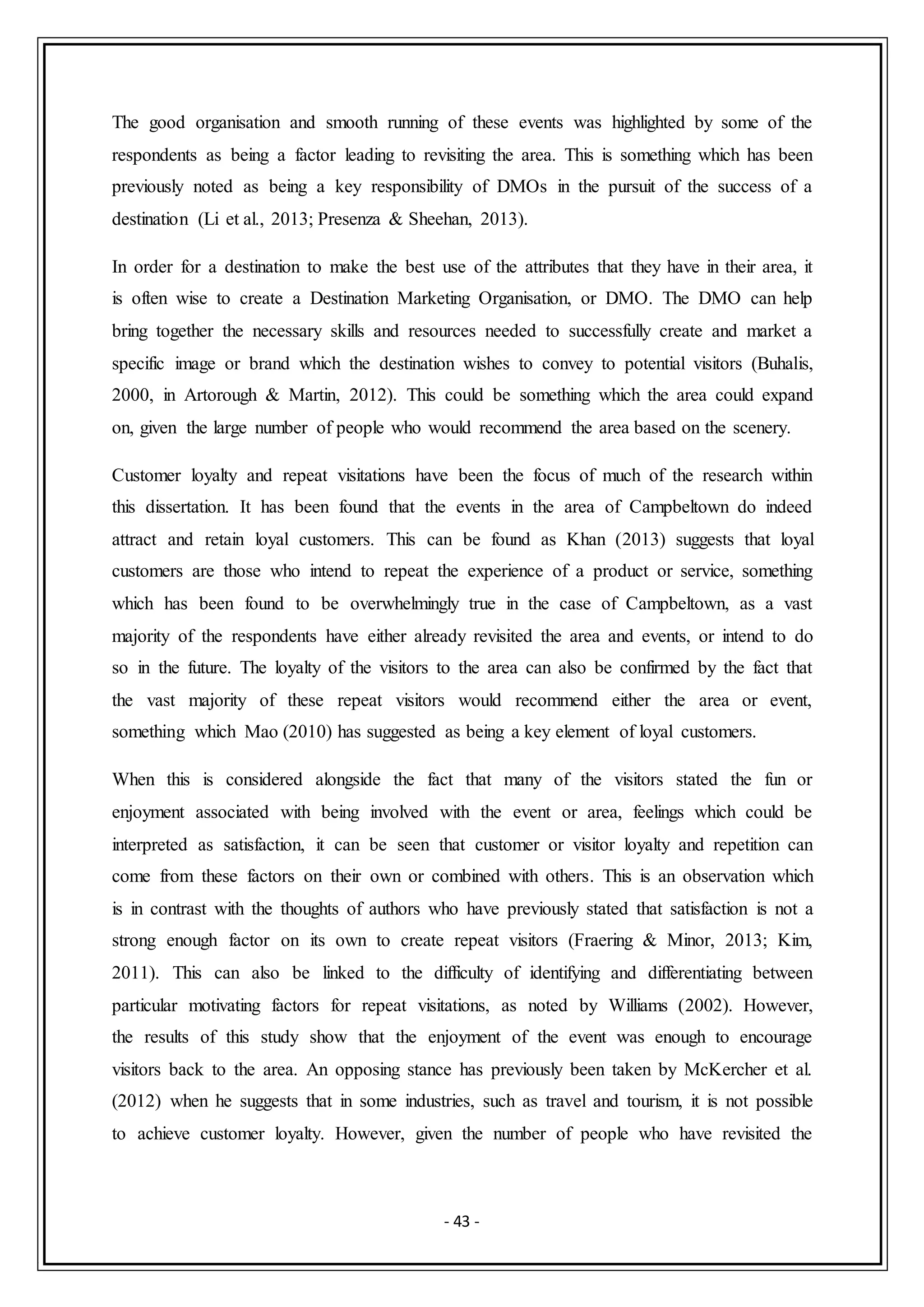 - 43 -
The good organisation and smooth running of these events was highlighted by some of the
respondents as being a factor leading to revisiting the area. This is something which has been
previously noted as being a key responsibility of DMOs in the pursuit of the success of a
destination (Li et al., 2013; Presenza & Sheehan, 2013).
In order for a destination to make the best use of the attributes that they have in their area, it
is often wise to create a Destination Marketing Organisation, or DMO. The DMO can help
bring together the necessary skills and resources needed to successfully create and market a
specific image or brand which the destination wishes to convey to potential visitors (Buhalis,
2000, in Artorough & Martin, 2012). This could be something which the area could expand
on, given the large number of people who would recommend the area based on the scenery.
Customer loyalty and repeat visitations have been the focus of much of the research within
this dissertation. It has been found that the events in the area of Campbeltown do indeed
attract and retain loyal customers. This can be found as Khan (2013) suggests that loyal
customers are those who intend to repeat the experience of a product or service, something
which has been found to be overwhelmingly true in the case of Campbeltown, as a vast
majority of the respondents have either already revisited the area and events, or intend to do
so in the future. The loyalty of the visitors to the area can also be confirmed by the fact that
the vast majority of these repeat visitors would recommend either the area or event,
something which Mao (2010) has suggested as being a key element of loyal customers.
When this is considered alongside the fact that many of the visitors stated the fun or
enjoyment associated with being involved with the event or area, feelings which could be
interpreted as satisfaction, it can be seen that customer or visitor loyalty and repetition can
come from these factors on their own or combined with others. This is an observation which
is in contrast with the thoughts of authors who have previously stated that satisfaction is not a
strong enough factor on its own to create repeat visitors (Fraering & Minor, 2013; Kim,
2011). This can also be linked to the difficulty of identifying and differentiating between
particular motivating factors for repeat visitations, as noted by Williams (2002). However,
the results of this study show that the enjoyment of the event was enough to encourage
visitors back to the area. An opposing stance has previously been taken by McKercher et al.
(2012) when he suggests that in some industries, such as travel and tourism, it is not possible
to achieve customer loyalty. However, given the number of people who have revisited the
 