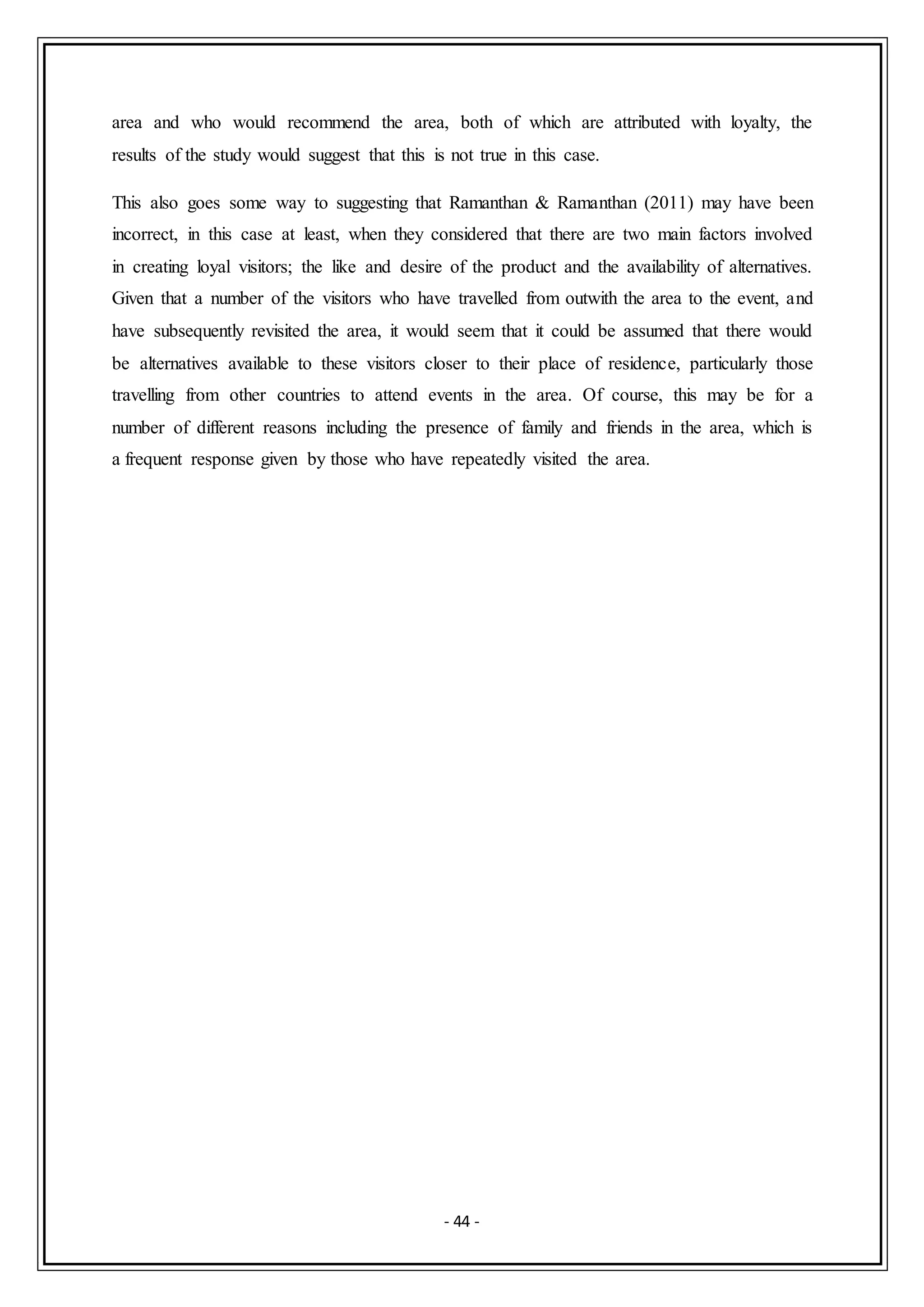 - 44 -
area and who would recommend the area, both of which are attributed with loyalty, the
results of the study would suggest that this is not true in this case.
This also goes some way to suggesting that Ramanthan & Ramanthan (2011) may have been
incorrect, in this case at least, when they considered that there are two main factors involved
in creating loyal visitors; the like and desire of the product and the availability of alternatives.
Given that a number of the visitors who have travelled from outwith the area to the event, and
have subsequently revisited the area, it would seem that it could be assumed that there would
be alternatives available to these visitors closer to their place of residence, particularly those
travelling from other countries to attend events in the area. Of course, this may be for a
number of different reasons including the presence of family and friends in the area, which is
a frequent response given by those who have repeatedly visited the area.
 