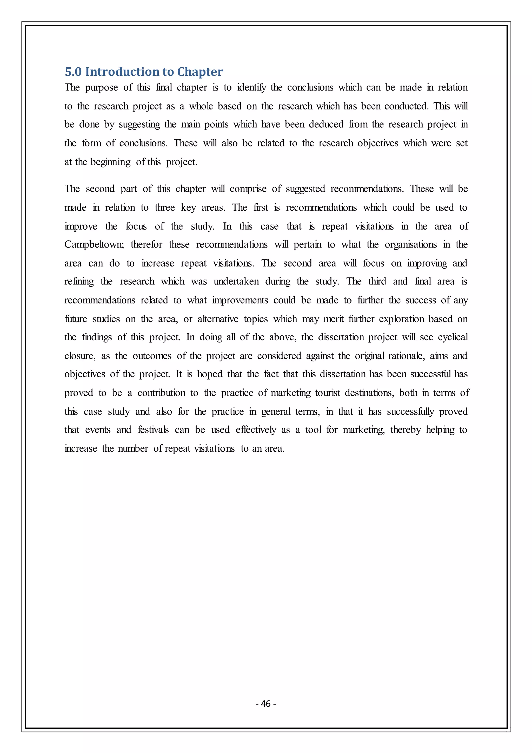 - 46 -
5.0 Introduction to Chapter
The purpose of this final chapter is to identify the conclusions which can be made in relation
to the research project as a whole based on the research which has been conducted. This will
be done by suggesting the main points which have been deduced from the research project in
the form of conclusions. These will also be related to the research objectives which were set
at the beginning of this project.
The second part of this chapter will comprise of suggested recommendations. These will be
made in relation to three key areas. The first is recommendations which could be used to
improve the focus of the study. In this case that is repeat visitations in the area of
Campbeltown; therefor these recommendations will pertain to what the organisations in the
area can do to increase repeat visitations. The second area will focus on improving and
refining the research which was undertaken during the study. The third and final area is
recommendations related to what improvements could be made to further the success of any
future studies on the area, or alternative topics which may merit further exploration based on
the findings of this project. In doing all of the above, the dissertation project will see cyclical
closure, as the outcomes of the project are considered against the original rationale, aims and
objectives of the project. It is hoped that the fact that this dissertation has been successful has
proved to be a contribution to the practice of marketing tourist destinations, both in terms of
this case study and also for the practice in general terms, in that it has successfully proved
that events and festivals can be used effectively as a tool for marketing, thereby helping to
increase the number of repeat visitations to an area.
 