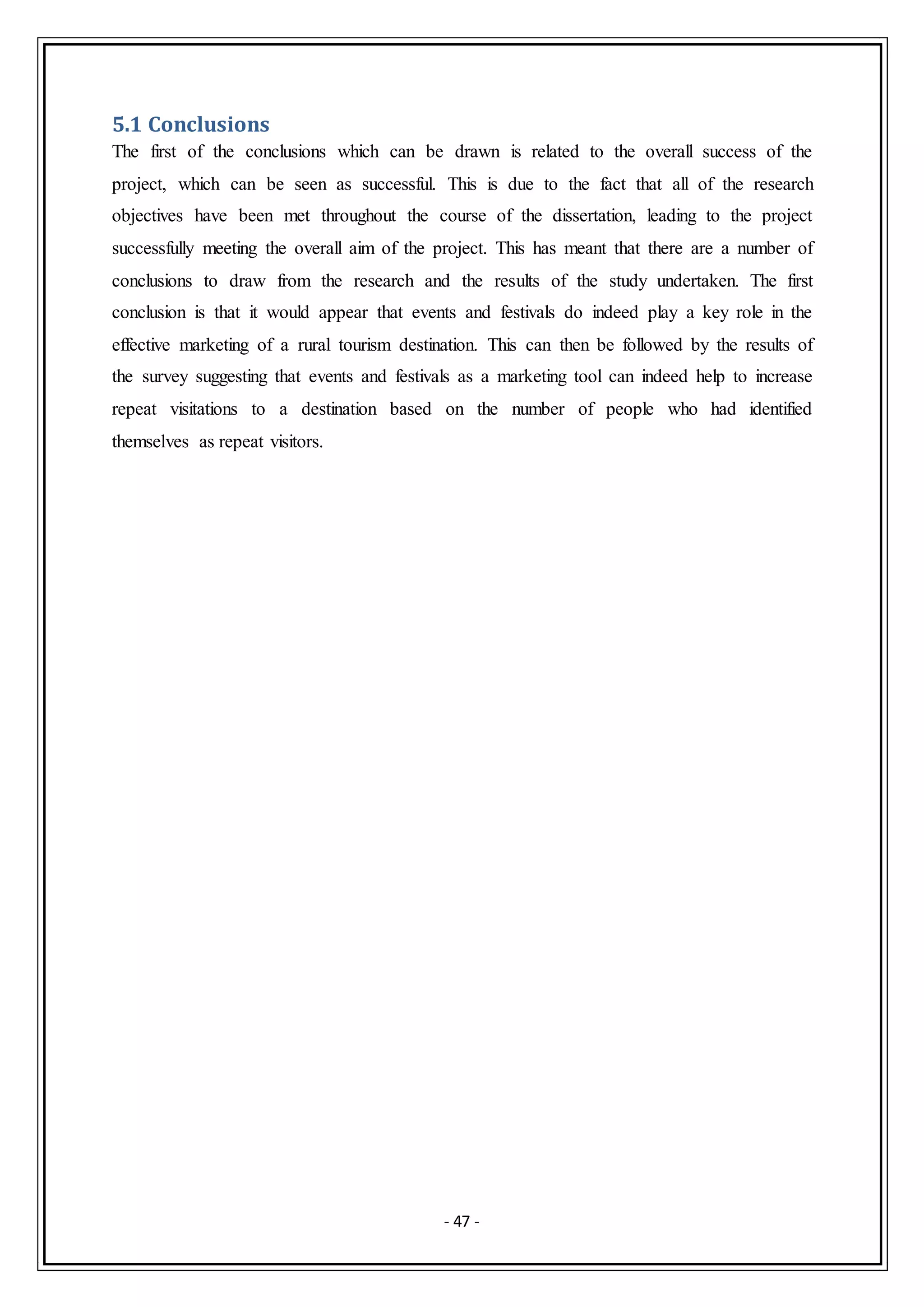 - 47 -
5.1 Conclusions
The first of the conclusions which can be drawn is related to the overall success of the
project, which can be seen as successful. This is due to the fact that all of the research
objectives have been met throughout the course of the dissertation, leading to the project
successfully meeting the overall aim of the project. This has meant that there are a number of
conclusions to draw from the research and the results of the study undertaken. The first
conclusion is that it would appear that events and festivals do indeed play a key role in the
effective marketing of a rural tourism destination. This can then be followed by the results of
the survey suggesting that events and festivals as a marketing tool can indeed help to increase
repeat visitations to a destination based on the number of people who had identified
themselves as repeat visitors.
 
