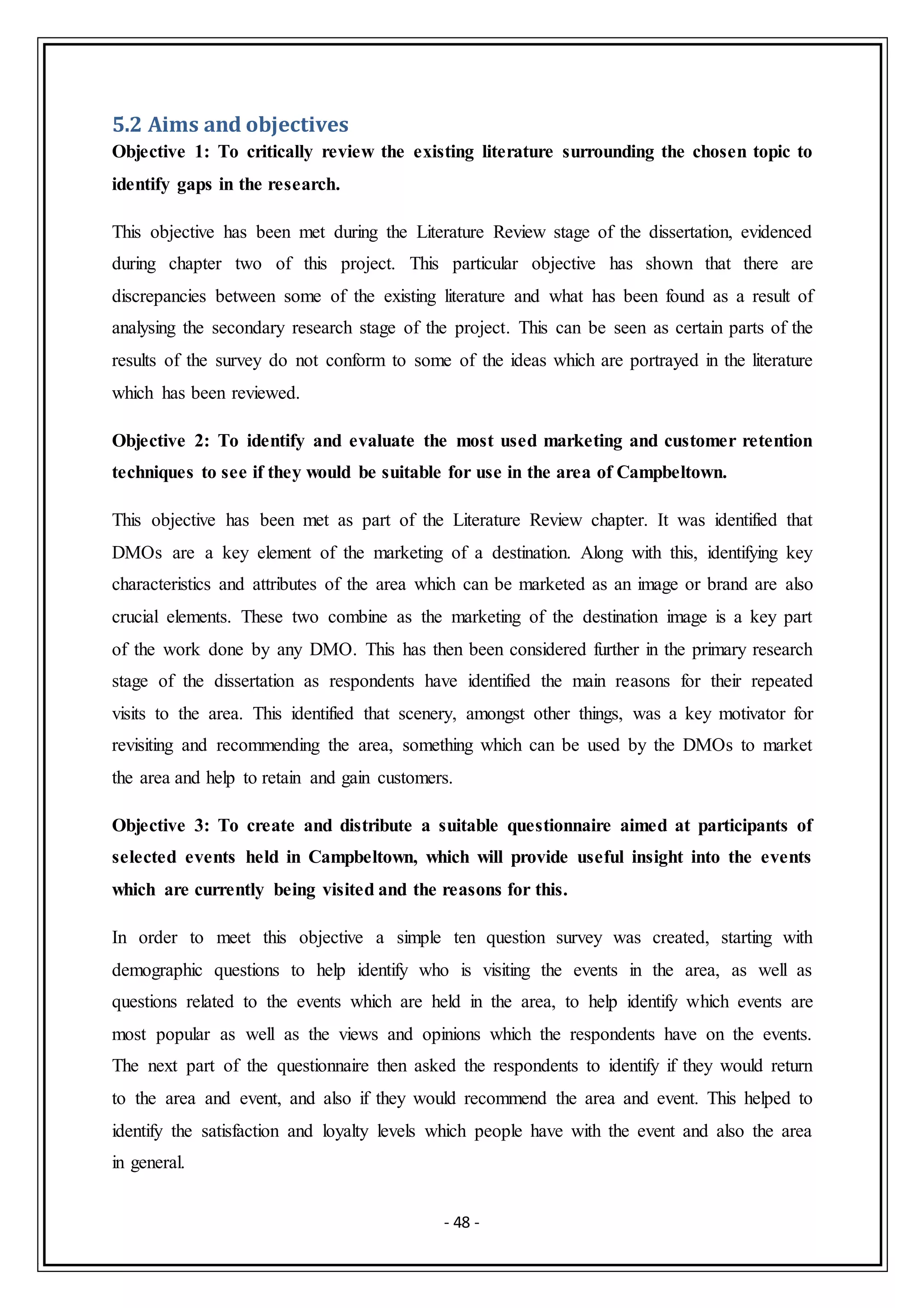 - 48 -
5.2 Aims and objectives
Objective 1: To critically review the existing literature surrounding the chosen topic to
identify gaps in the research.
This objective has been met during the Literature Review stage of the dissertation, evidenced
during chapter two of this project. This particular objective has shown that there are
discrepancies between some of the existing literature and what has been found as a result of
analysing the secondary research stage of the project. This can be seen as certain parts of the
results of the survey do not conform to some of the ideas which are portrayed in the literature
which has been reviewed.
Objective 2: To identify and evaluate the most used marketing and customer retention
techniques to see if they would be suitable for use in the area of Campbeltown.
This objective has been met as part of the Literature Review chapter. It was identified that
DMOs are a key element of the marketing of a destination. Along with this, identifying key
characteristics and attributes of the area which can be marketed as an image or brand are also
crucial elements. These two combine as the marketing of the destination image is a key part
of the work done by any DMO. This has then been considered further in the primary research
stage of the dissertation as respondents have identified the main reasons for their repeated
visits to the area. This identified that scenery, amongst other things, was a key motivator for
revisiting and recommending the area, something which can be used by the DMOs to market
the area and help to retain and gain customers.
Objective 3: To create and distribute a suitable questionnaire aimed at participants of
selected events held in Campbeltown, which will provide useful insight into the events
which are currently being visited and the reasons for this.
In order to meet this objective a simple ten question survey was created, starting with
demographic questions to help identify who is visiting the events in the area, as well as
questions related to the events which are held in the area, to help identify which events are
most popular as well as the views and opinions which the respondents have on the events.
The next part of the questionnaire then asked the respondents to identify if they would return
to the area and event, and also if they would recommend the area and event. This helped to
identify the satisfaction and loyalty levels which people have with the event and also the area
in general.
 