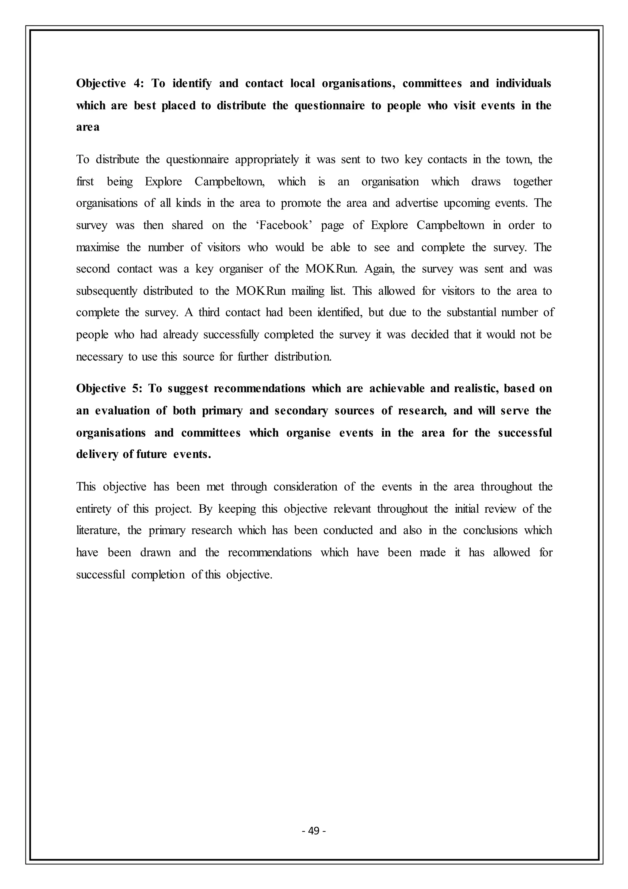 - 49 -
Objective 4: To identify and contact local organisations, committees and individuals
which are best placed to distribute the questionnaire to people who visit events in the
area
To distribute the questionnaire appropriately it was sent to two key contacts in the town, the
first being Explore Campbeltown, which is an organisation which draws together
organisations of all kinds in the area to promote the area and advertise upcoming events. The
survey was then shared on the ‘Facebook’ page of Explore Campbeltown in order to
maximise the number of visitors who would be able to see and complete the survey. The
second contact was a key organiser of the MOKRun. Again, the survey was sent and was
subsequently distributed to the MOKRun mailing list. This allowed for visitors to the area to
complete the survey. A third contact had been identified, but due to the substantial number of
people who had already successfully completed the survey it was decided that it would not be
necessary to use this source for further distribution.
Objective 5: To suggest recommendations which are achievable and realistic, based on
an evaluation of both primary and secondary sources of research, and will serve the
organisations and committees which organise events in the area for the successful
delivery of future events.
This objective has been met through consideration of the events in the area throughout the
entirety of this project. By keeping this objective relevant throughout the initial review of the
literature, the primary research which has been conducted and also in the conclusions which
have been drawn and the recommendations which have been made it has allowed for
successful completion of this objective.
 