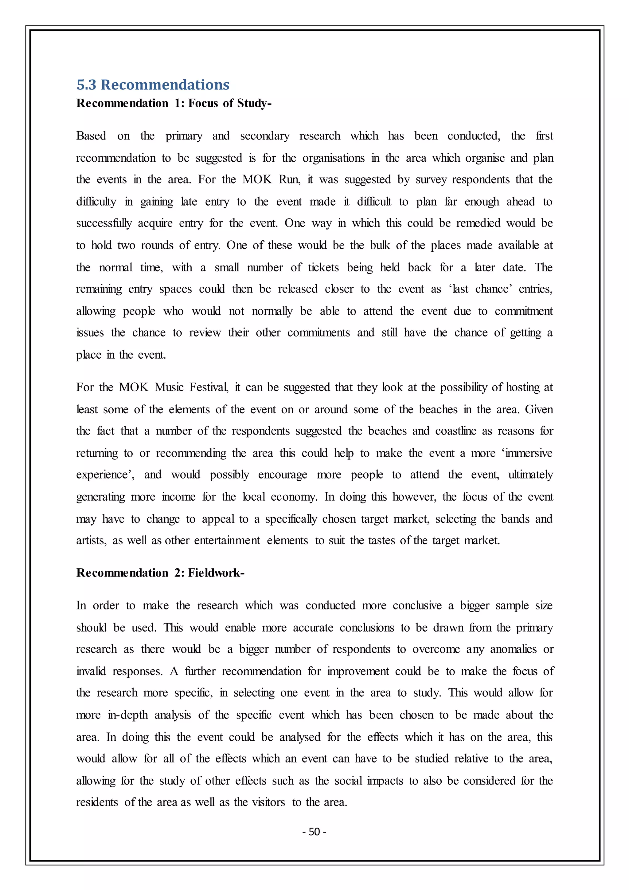 - 50 -
5.3 Recommendations
Recommendation 1: Focus of Study-
Based on the primary and secondary research which has been conducted, the first
recommendation to be suggested is for the organisations in the area which organise and plan
the events in the area. For the MOK Run, it was suggested by survey respondents that the
difficulty in gaining late entry to the event made it difficult to plan far enough ahead to
successfully acquire entry for the event. One way in which this could be remedied would be
to hold two rounds of entry. One of these would be the bulk of the places made available at
the normal time, with a small number of tickets being held back for a later date. The
remaining entry spaces could then be released closer to the event as ‘last chance’ entries,
allowing people who would not normally be able to attend the event due to commitment
issues the chance to review their other commitments and still have the chance of getting a
place in the event.
For the MOK Music Festival, it can be suggested that they look at the possibility of hosting at
least some of the elements of the event on or around some of the beaches in the area. Given
the fact that a number of the respondents suggested the beaches and coastline as reasons for
returning to or recommending the area this could help to make the event a more ‘immersive
experience’, and would possibly encourage more people to attend the event, ultimately
generating more income for the local economy. In doing this however, the focus of the event
may have to change to appeal to a specifically chosen target market, selecting the bands and
artists, as well as other entertainment elements to suit the tastes of the target market.
Recommendation 2: Fieldwork-
In order to make the research which was conducted more conclusive a bigger sample size
should be used. This would enable more accurate conclusions to be drawn from the primary
research as there would be a bigger number of respondents to overcome any anomalies or
invalid responses. A further recommendation for improvement could be to make the focus of
the research more specific, in selecting one event in the area to study. This would allow for
more in-depth analysis of the specific event which has been chosen to be made about the
area. In doing this the event could be analysed for the effects which it has on the area, this
would allow for all of the effects which an event can have to be studied relative to the area,
allowing for the study of other effects such as the social impacts to also be considered for the
residents of the area as well as the visitors to the area.
 