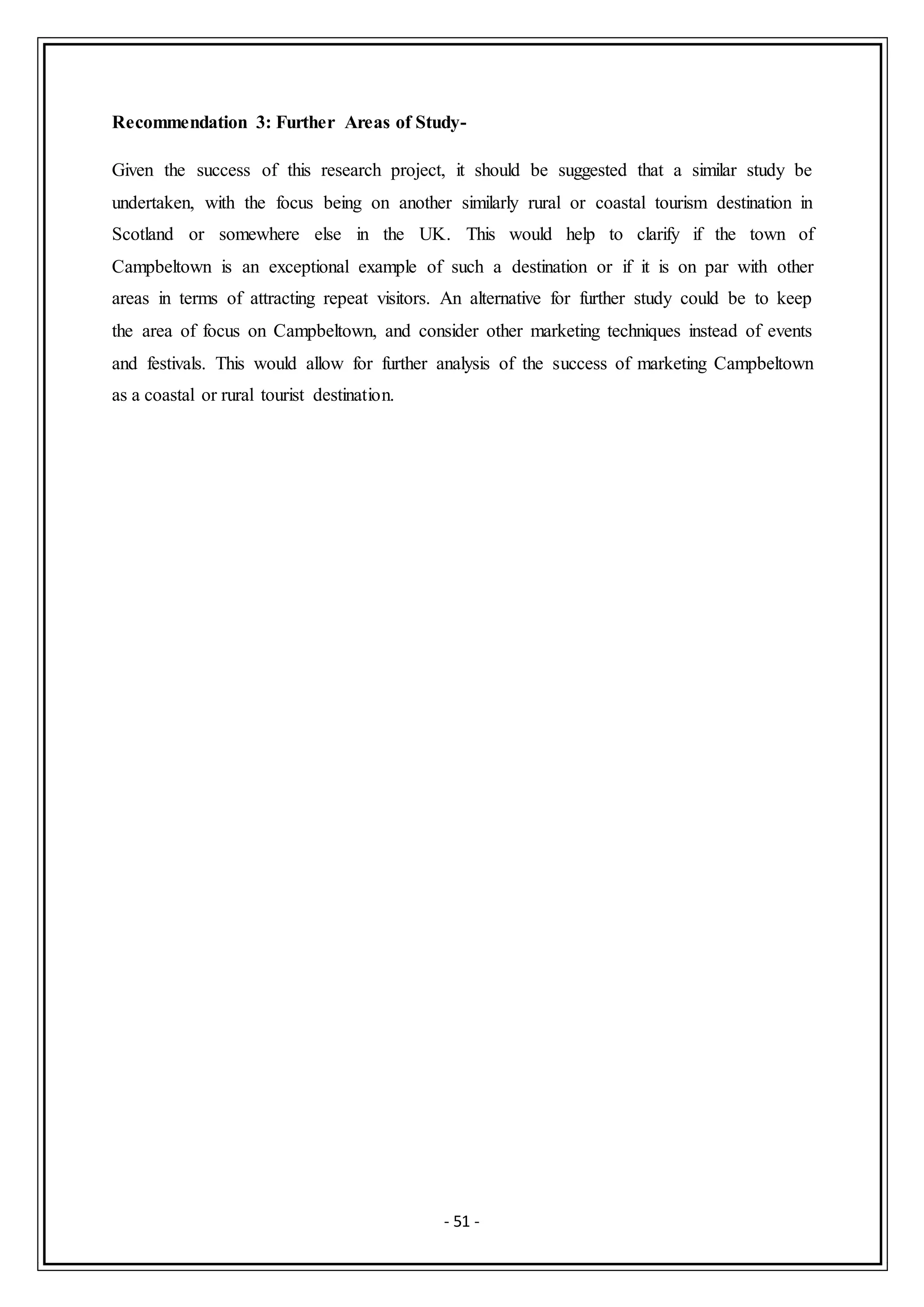 - 51 -
Recommendation 3: Further Areas of Study-
Given the success of this research project, it should be suggested that a similar study be
undertaken, with the focus being on another similarly rural or coastal tourism destination in
Scotland or somewhere else in the UK. This would help to clarify if the town of
Campbeltown is an exceptional example of such a destination or if it is on par with other
areas in terms of attracting repeat visitors. An alternative for further study could be to keep
the area of focus on Campbeltown, and consider other marketing techniques instead of events
and festivals. This would allow for further analysis of the success of marketing Campbeltown
as a coastal or rural tourist destination.
 