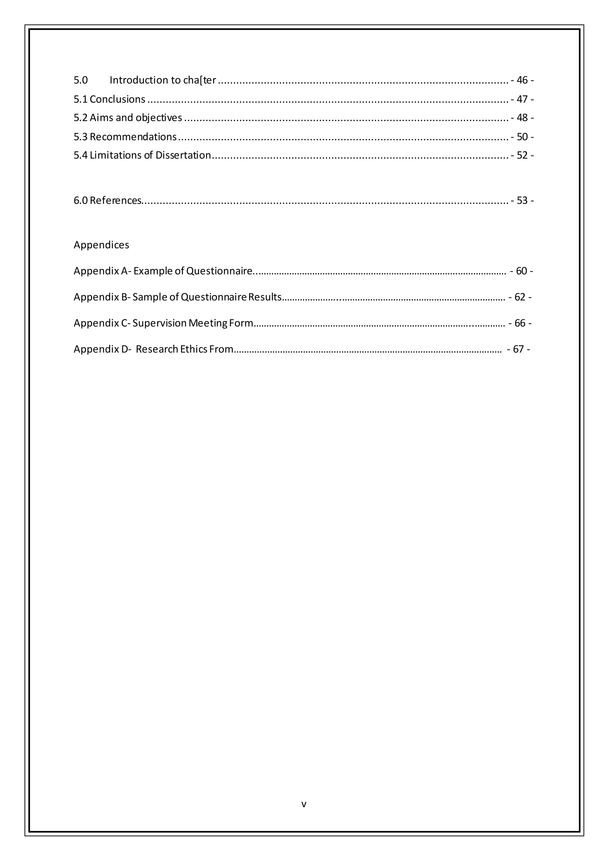 v
5.0 Introduction to cha[ter............................................................................................... - 46 -
5.1 Conclusions ...................................................................................................................... - 47 -
5.2 Aims and objectives .......................................................................................................... - 48 -
5.3 Recommendations............................................................................................................ - 50 -
5.4 Limitations of Dissertation.................................................................................................- 52 -
6.0 References........................................................................................................................ - 53 -
Appendices
Appendix A- Example of Questionnaire..……………………………………………………………………………………. - 60 -
Appendix B- Sample of QuestionnaireResults…………………..………………………………………………………. - 62 -
Appendix C- SupervisionMeetingForm…………………………………………………………………………..………… - 66 -
Appendix D- ResearchEthicsFrom…………………………………………………………………………………………… - 67 -
 