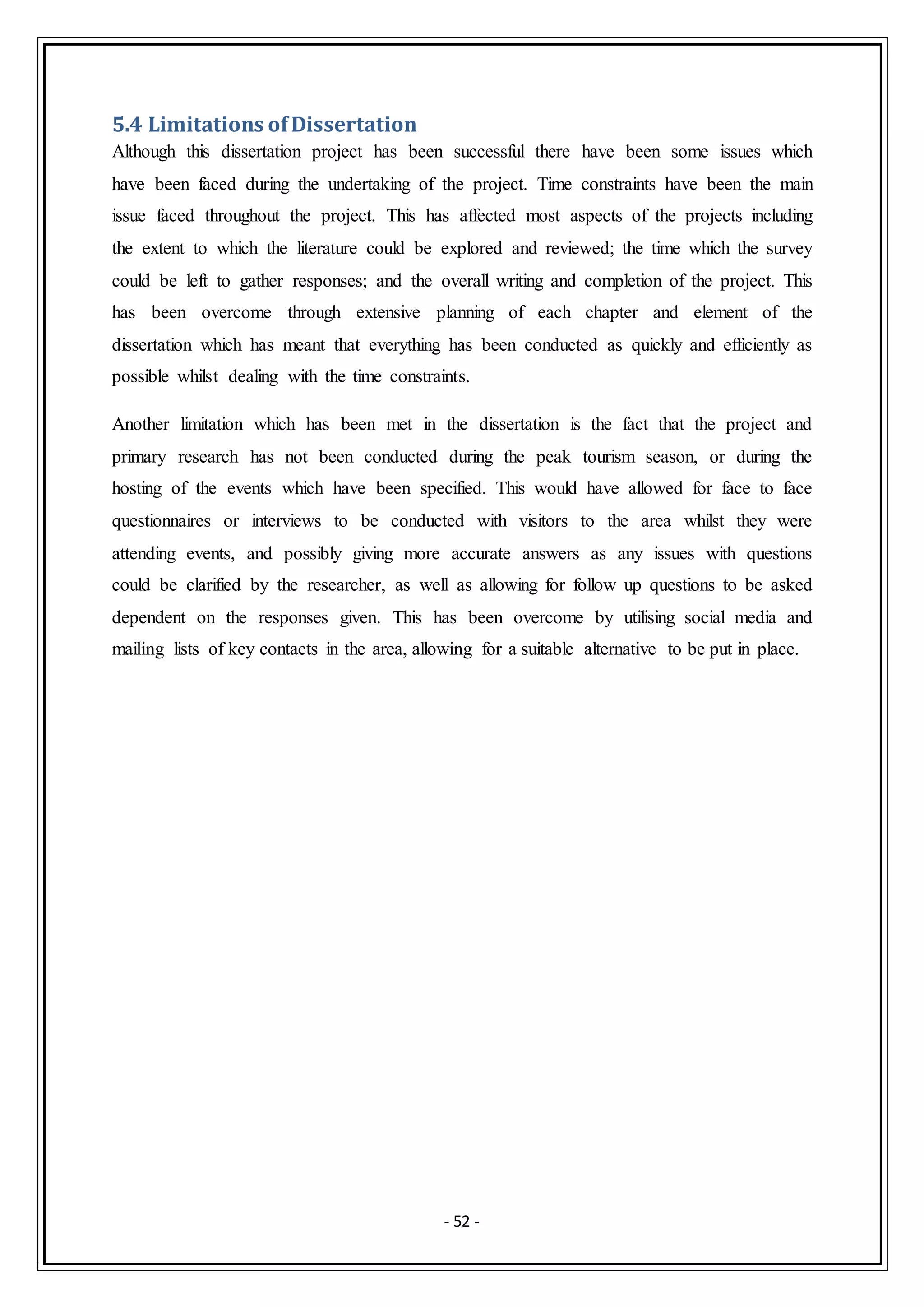 - 52 -
5.4 Limitations ofDissertation
Although this dissertation project has been successful there have been some issues which
have been faced during the undertaking of the project. Time constraints have been the main
issue faced throughout the project. This has affected most aspects of the projects including
the extent to which the literature could be explored and reviewed; the time which the survey
could be left to gather responses; and the overall writing and completion of the project. This
has been overcome through extensive planning of each chapter and element of the
dissertation which has meant that everything has been conducted as quickly and efficiently as
possible whilst dealing with the time constraints.
Another limitation which has been met in the dissertation is the fact that the project and
primary research has not been conducted during the peak tourism season, or during the
hosting of the events which have been specified. This would have allowed for face to face
questionnaires or interviews to be conducted with visitors to the area whilst they were
attending events, and possibly giving more accurate answers as any issues with questions
could be clarified by the researcher, as well as allowing for follow up questions to be asked
dependent on the responses given. This has been overcome by utilising social media and
mailing lists of key contacts in the area, allowing for a suitable alternative to be put in place.
 
