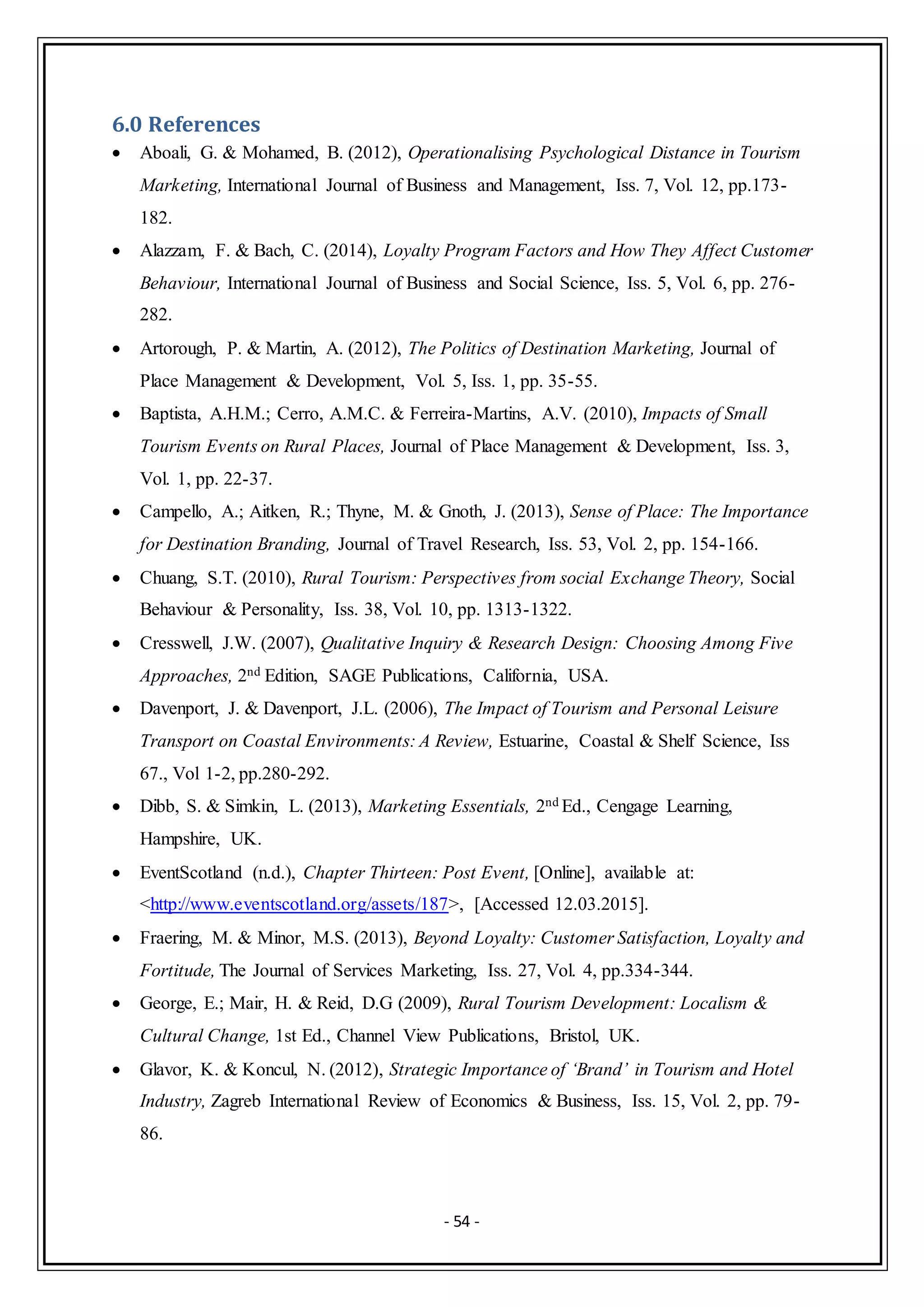 - 54 -
6.0 References
 Aboali, G. & Mohamed, B. (2012), Operationalising Psychological Distance in Tourism
Marketing, International Journal of Business and Management, Iss. 7, Vol. 12, pp.173-
182.
 Alazzam, F. & Bach, C. (2014), Loyalty Program Factors and How They Affect Customer
Behaviour, International Journal of Business and Social Science, Iss. 5, Vol. 6, pp. 276-
282.
 Artorough, P. & Martin, A. (2012), The Politics of Destination Marketing, Journal of
Place Management & Development, Vol. 5, Iss. 1, pp. 35-55.
 Baptista, A.H.M.; Cerro, A.M.C. & Ferreira-Martins, A.V. (2010), Impacts of Small
Tourism Events on Rural Places, Journal of Place Management & Development, Iss. 3,
Vol. 1, pp. 22-37.
 Campello, A.; Aitken, R.; Thyne, M. & Gnoth, J. (2013), Sense of Place: The Importance
for Destination Branding, Journal of Travel Research, Iss. 53, Vol. 2, pp. 154-166.
 Chuang, S.T. (2010), Rural Tourism: Perspectives from social Exchange Theory, Social
Behaviour & Personality, Iss. 38, Vol. 10, pp. 1313-1322.
 Cresswell, J.W. (2007), Qualitative Inquiry & Research Design: Choosing Among Five
Approaches, 2nd Edition, SAGE Publications, California, USA.
 Davenport, J. & Davenport, J.L. (2006), The Impact of Tourism and Personal Leisure
Transport on Coastal Environments: A Review, Estuarine, Coastal & Shelf Science, Iss
67., Vol 1-2, pp.280-292.
 Dibb, S. & Simkin, L. (2013), Marketing Essentials, 2nd Ed., Cengage Learning,
Hampshire, UK.
 EventScotland (n.d.), Chapter Thirteen: Post Event, [Online], available at:
<http://www.eventscotland.org/assets/187>, [Accessed 12.03.2015].
 Fraering, M. & Minor, M.S. (2013), Beyond Loyalty: Customer Satisfaction, Loyalty and
Fortitude, The Journal of Services Marketing, Iss. 27, Vol. 4, pp.334-344.
 George, E.; Mair, H. & Reid, D.G (2009), Rural Tourism Development: Localism &
Cultural Change, 1st Ed., Channel View Publications, Bristol, UK.
 Glavor, K. & Koncul, N. (2012), Strategic Importance of ‘Brand’ in Tourism and Hotel
Industry, Zagreb International Review of Economics & Business, Iss. 15, Vol. 2, pp. 79-
86.
 