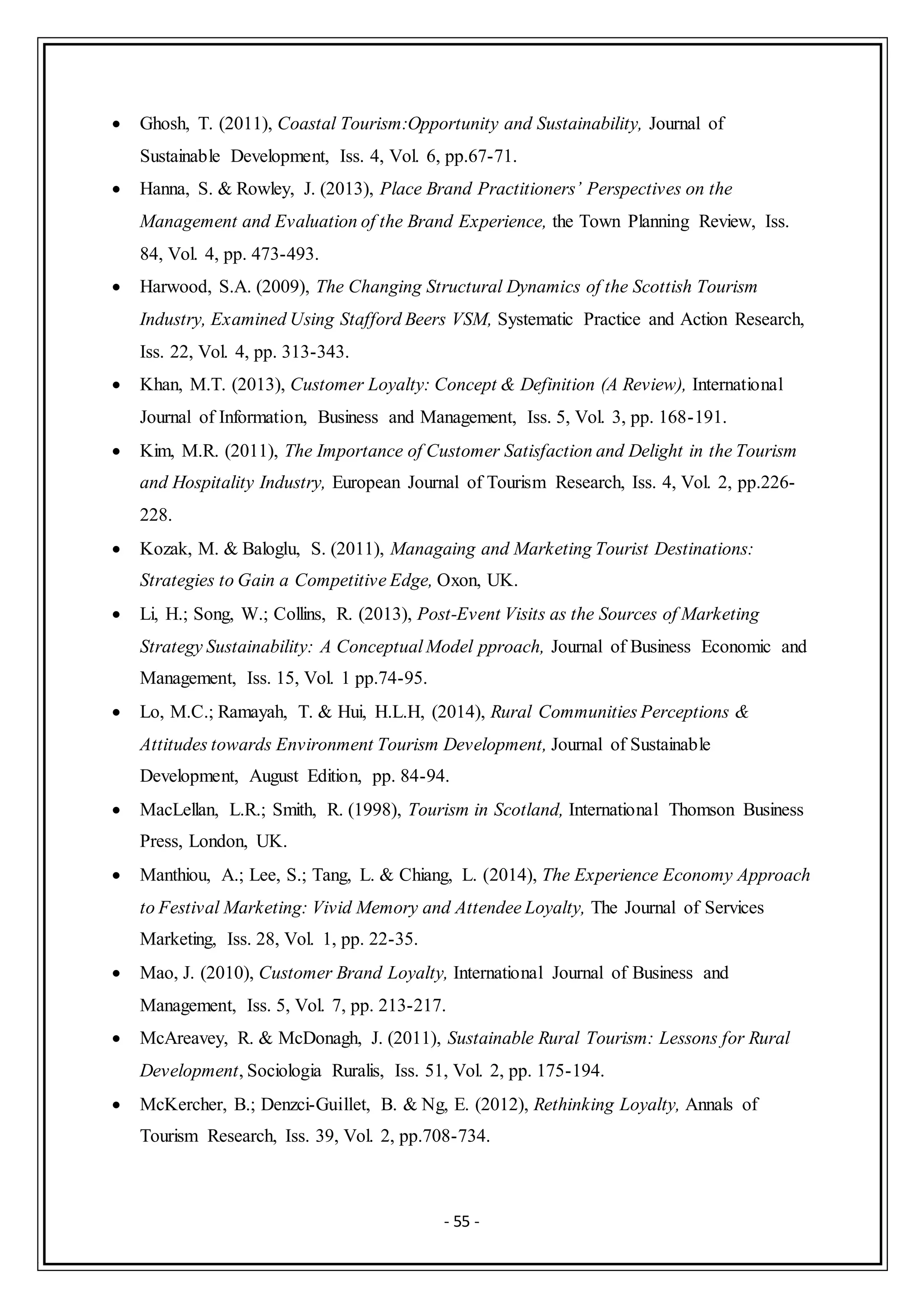 - 55 -
 Ghosh, T. (2011), Coastal Tourism:Opportunity and Sustainability, Journal of
Sustainable Development, Iss. 4, Vol. 6, pp.67-71.
 Hanna, S. & Rowley, J. (2013), Place Brand Practitioners’ Perspectives on the
Management and Evaluation of the Brand Experience, the Town Planning Review, Iss.
84, Vol. 4, pp. 473-493.
 Harwood, S.A. (2009), The Changing Structural Dynamics of the Scottish Tourism
Industry, Examined Using Stafford Beers VSM, Systematic Practice and Action Research,
Iss. 22, Vol. 4, pp. 313-343.
 Khan, M.T. (2013), Customer Loyalty: Concept & Definition (A Review), International
Journal of Information, Business and Management, Iss. 5, Vol. 3, pp. 168-191.
 Kim, M.R. (2011), The Importance of Customer Satisfaction and Delight in the Tourism
and Hospitality Industry, European Journal of Tourism Research, Iss. 4, Vol. 2, pp.226-
228.
 Kozak, M. & Baloglu, S. (2011), Managaing and Marketing Tourist Destinations:
Strategies to Gain a Competitive Edge, Oxon, UK.
 Li, H.; Song, W.; Collins, R. (2013), Post-Event Visits as the Sources of Marketing
Strategy Sustainability: A Conceptual Model pproach, Journal of Business Economic and
Management, Iss. 15, Vol. 1 pp.74-95.
 Lo, M.C.; Ramayah, T. & Hui, H.L.H, (2014), Rural Communities Perceptions &
Attitudes towards Environment Tourism Development, Journal of Sustainable
Development, August Edition, pp. 84-94.
 MacLellan, L.R.; Smith, R. (1998), Tourism in Scotland, International Thomson Business
Press, London, UK.
 Manthiou, A.; Lee, S.; Tang, L. & Chiang, L. (2014), The Experience Economy Approach
to Festival Marketing: Vivid Memory and Attendee Loyalty, The Journal of Services
Marketing, Iss. 28, Vol. 1, pp. 22-35.
 Mao, J. (2010), Customer Brand Loyalty, International Journal of Business and
Management, Iss. 5, Vol. 7, pp. 213-217.
 McAreavey, R. & McDonagh, J. (2011), Sustainable Rural Tourism: Lessons for Rural
Development, Sociologia Ruralis, Iss. 51, Vol. 2, pp. 175-194.
 McKercher, B.; Denzci-Guillet, B. & Ng, E. (2012), Rethinking Loyalty, Annals of
Tourism Research, Iss. 39, Vol. 2, pp.708-734.
 