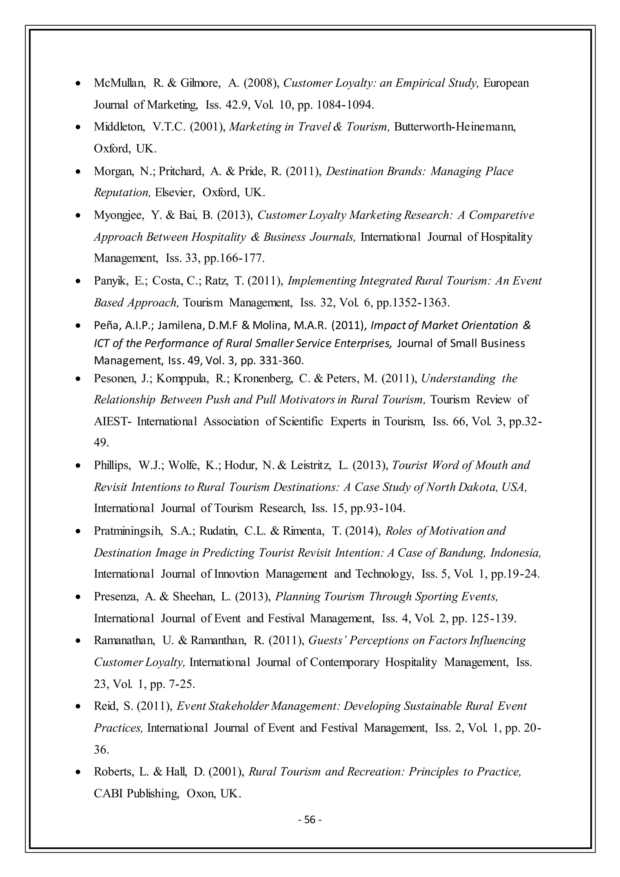 - 56 -
 McMullan, R. & Gilmore, A. (2008), Customer Loyalty: an Empirical Study, European
Journal of Marketing, Iss. 42.9, Vol. 10, pp. 1084-1094.
 Middleton, V.T.C. (2001), Marketing in Travel & Tourism, Butterworth-Heinemann,
Oxford, UK.
 Morgan, N.; Pritchard, A. & Pride, R. (2011), Destination Brands: Managing Place
Reputation, Elsevier, Oxford, UK.
 Myongjee, Y. & Bai, B. (2013), Customer Loyalty Marketing Research: A Comparetive
Approach Between Hospitality & Business Journals, International Journal of Hospitality
Management, Iss. 33, pp.166-177.
 Panyik, E.; Costa, C.; Ratz, T. (2011), Implementing Integrated Rural Tourism: An Event
Based Approach, Tourism Management, Iss. 32, Vol. 6, pp.1352-1363.
 Peña, A.I.P.; Jamilena, D.M.F & Molina, M.A.R. (2011), Impact of Market Orientation &
ICT of the Performance of Rural Smaller Service Enterprises, Journal of Small Business
Management, Iss. 49, Vol. 3, pp. 331-360.
 Pesonen, J.; Komppula, R.; Kronenberg, C. & Peters, M. (2011), Understanding the
Relationship Between Push and Pull Motivators in Rural Tourism, Tourism Review of
AIEST- International Association of Scientific Experts in Tourism, Iss. 66, Vol. 3, pp.32-
49.
 Phillips, W.J.; Wolfe, K.; Hodur, N. & Leistritz, L. (2013), Tourist Word of Mouth and
Revisit Intentions to Rural Tourism Destinations: A Case Study of North Dakota, USA,
International Journal of Tourism Research, Iss. 15, pp.93-104.
 Pratminingsih, S.A.; Rudatin, C.L. & Rimenta, T. (2014), Roles of Motivation and
Destination Image in Predicting Tourist Revisit Intention: A Case of Bandung, Indonesia,
International Journal of Innovtion Management and Technology, Iss. 5, Vol. 1, pp.19-24.
 Presenza, A. & Sheehan, L. (2013), Planning Tourism Through Sporting Events,
International Journal of Event and Festival Management, Iss. 4, Vol. 2, pp. 125-139.
 Ramanathan, U. & Ramanthan, R. (2011), Guests’ Perceptions on Factors Influencing
Customer Loyalty, International Journal of Contemporary Hospitality Management, Iss.
23, Vol. 1, pp. 7-25.
 Reid, S. (2011), Event Stakeholder Management: Developing Sustainable Rural Event
Practices, International Journal of Event and Festival Management, Iss. 2, Vol. 1, pp. 20-
36.
 Roberts, L. & Hall, D. (2001), Rural Tourism and Recreation: Principles to Practice,
CABI Publishing, Oxon, UK.
 