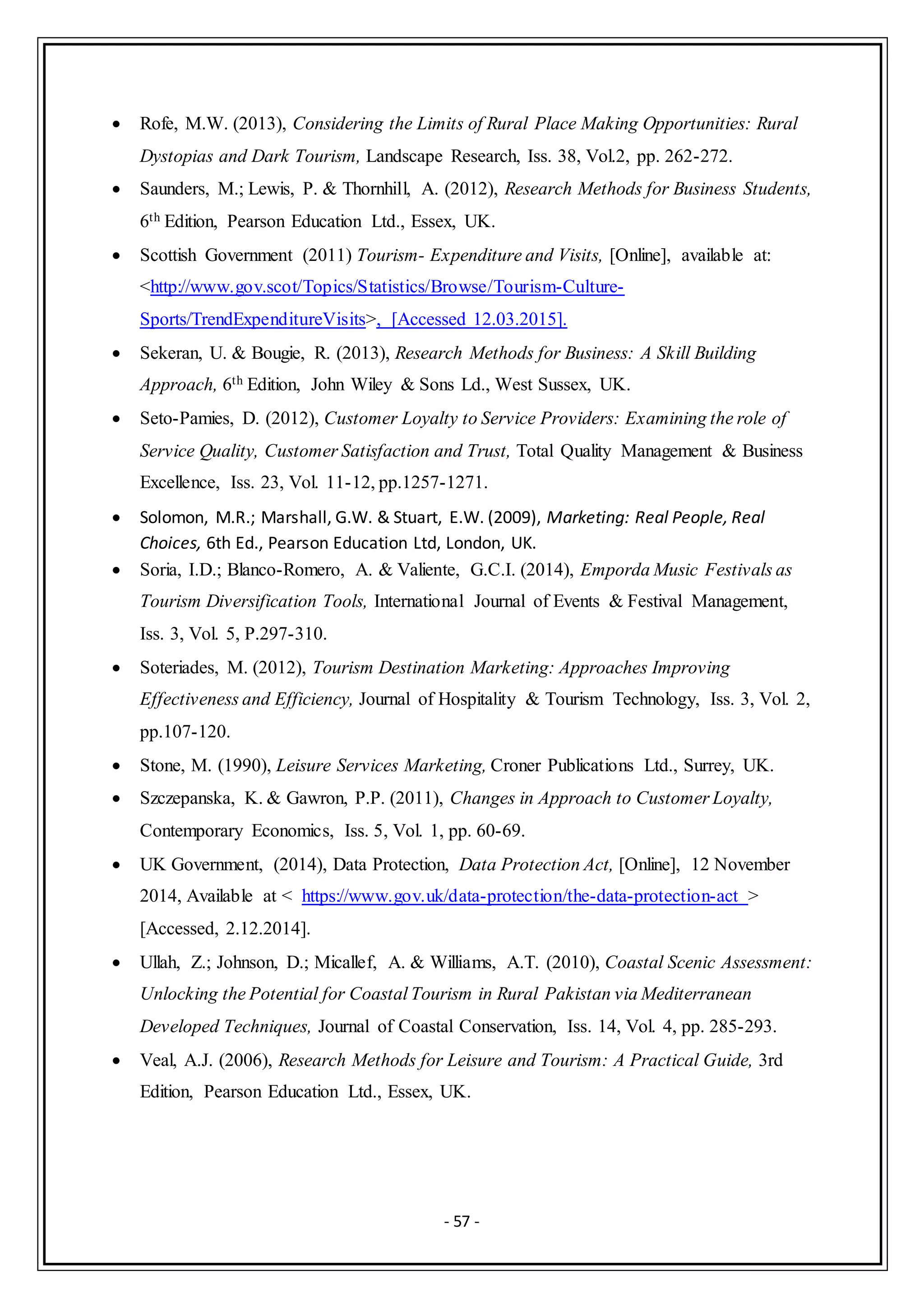 - 57 -
 Rofe, M.W. (2013), Considering the Limits of Rural Place Making Opportunities: Rural
Dystopias and Dark Tourism, Landscape Research, Iss. 38, Vol.2, pp. 262-272.
 Saunders, M.; Lewis, P. & Thornhill, A. (2012), Research Methods for Business Students,
6th Edition, Pearson Education Ltd., Essex, UK.
 Scottish Government (2011) Tourism- Expenditure and Visits, [Online], available at:
<http://www.gov.scot/Topics/Statistics/Browse/Tourism-Culture-
Sports/TrendExpenditureVisits>, [Accessed 12.03.2015].
 Sekeran, U. & Bougie, R. (2013), Research Methods for Business: A Skill Building
Approach, 6th Edition, John Wiley & Sons Ld., West Sussex, UK.
 Seto-Pamies, D. (2012), Customer Loyalty to Service Providers: Examining the role of
Service Quality, Customer Satisfaction and Trust, Total Quality Management & Business
Excellence, Iss. 23, Vol. 11-12, pp.1257-1271.
 Solomon, M.R.; Marshall, G.W. & Stuart, E.W. (2009), Marketing: Real People, Real
Choices, 6th Ed., Pearson Education Ltd, London, UK.
 Soria, I.D.; Blanco-Romero, A. & Valiente, G.C.I. (2014), Emporda Music Festivals as
Tourism Diversification Tools, International Journal of Events & Festival Management,
Iss. 3, Vol. 5, P.297-310.
 Soteriades, M. (2012), Tourism Destination Marketing: Approaches Improving
Effectiveness and Efficiency, Journal of Hospitality & Tourism Technology, Iss. 3, Vol. 2,
pp.107-120.
 Stone, M. (1990), Leisure Services Marketing, Croner Publications Ltd., Surrey, UK.
 Szczepanska, K. & Gawron, P.P. (2011), Changes in Approach to Customer Loyalty,
Contemporary Economics, Iss. 5, Vol. 1, pp. 60-69.
 UK Government, (2014), Data Protection, Data Protection Act, [Online], 12 November
2014, Available at < https://www.gov.uk/data-protection/the-data-protection-act >
[Accessed, 2.12.2014].
 Ullah, Z.; Johnson, D.; Micallef, A. & Williams, A.T. (2010), Coastal Scenic Assessment:
Unlocking the Potential for Coastal Tourism in Rural Pakistan via Mediterranean
Developed Techniques, Journal of Coastal Conservation, Iss. 14, Vol. 4, pp. 285-293.
 Veal, A.J. (2006), Research Methods for Leisure and Tourism: A Practical Guide, 3rd
Edition, Pearson Education Ltd., Essex, UK.
 