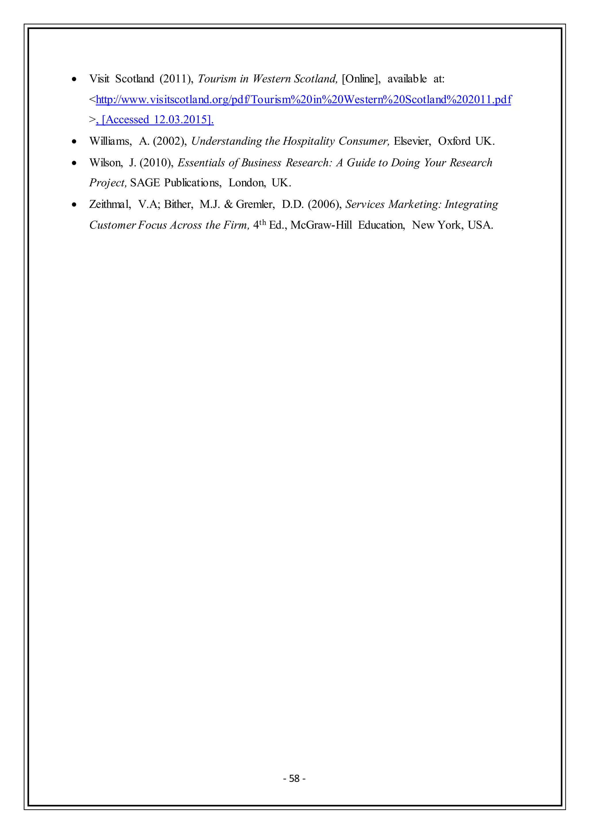 - 58 -
 Visit Scotland (2011), Tourism in Western Scotland, [Online], available at:
<http://www.visitscotland.org/pdf/Tourism%20in%20Western%20Scotland%202011.pdf
>, [Accessed 12.03.2015].
 Williams, A. (2002), Understanding the Hospitality Consumer, Elsevier, Oxford UK.
 Wilson, J. (2010), Essentials of Business Research: A Guide to Doing Your Research
Project, SAGE Publications, London, UK.
 Zeithmal, V.A; Bither, M.J. & Gremler, D.D. (2006), Services Marketing: Integrating
Customer Focus Across the Firm, 4th Ed., McGraw-Hill Education, New York, USA.
 