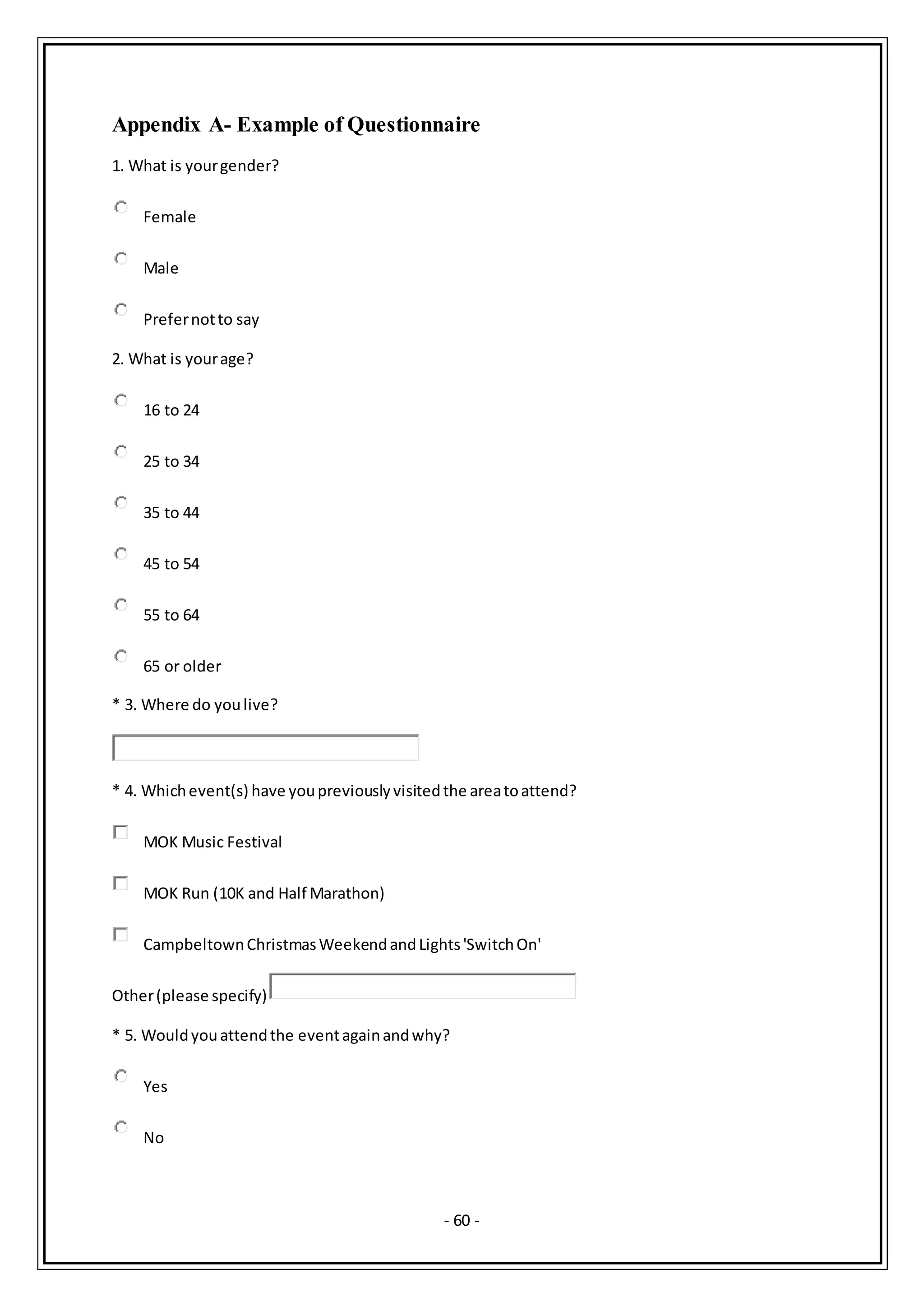 - 60 -
Appendix A- Example of Questionnaire
1. What is yourgender?
Female
Male
Prefernotto say
2. What is yourage?
16 to 24
25 to 34
35 to 44
45 to 54
55 to 64
65 or older
* 3. Where do youlive?
* 4. Whichevent(s) have youpreviouslyvisitedthe areatoattend?
MOK Music Festival
MOK Run (10K and Half Marathon)
CampbeltownChristmasWeekendandLights'SwitchOn'
Other(please specify)
* 5. Wouldyouattendthe eventagainandwhy?
Yes
No
 