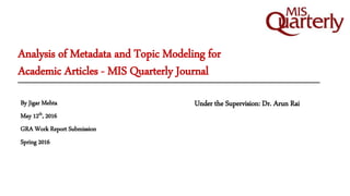 Analysis of Metadata and Topic Modeling for
Academic Articles - MIS Quarterly Journal
Under the Supervision: Dr. Arun RaiBy Jigar Mehta
May 12th, 2016
GRA Work Report Submission
Spring 2016
 
