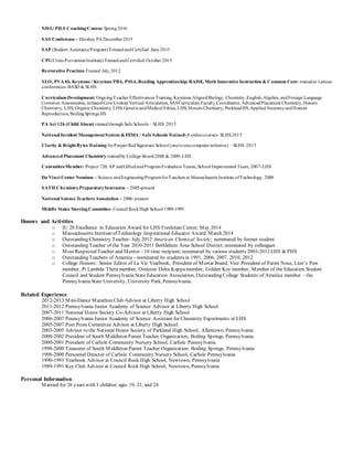 NISL/ PILS CoachingCourse: Spring2016
SAS Conference – Hershey PA December2015
SAP (Student AssistanceProgram)TrainedandCertified June 2015
CPI (Crisis PreventionInstitute) TrainedandCertified October 2015
Restorative Practices Trained July 2012
SLO, PVAAS, Keystone / Keystone PBA, PSSA, Reading Apprenticeship; RAISE, Math Innovative Instruction & Common Core: trainedat various
conferences- BASD & SLHS
Curriculum Development: OngoingTeacher Effectiveness Training, Keystone AlignedBiology, Chemistry,English,Algebra, andForeign Language
Common Assessments, initiatedCore Content Vertical Articulation, SASCurriculum Faculty Coordinator, AdvancedPlacement Chemistry, Honors
Chemistry, LHS; Organic Chemistry, LHS; GeneticandMedical Ethics, LHS; Honors Chemistry, ParklandHS; AppliedAnatomyandHuman
Reproduction, BoilingSprings HS
PA Act 126 (Child Abuse) trainedthrough Safe Schools – SLHS 2015
National Incident ManagementSystem & FEMA / Safe Schools Trained-8 onlinecourses- SLHS2015
Clarity & BrightBytes Training forProject RedSignature School (onetoonecomputerinitiative) – SLHS 2015
Advanced Placement Chemistry trainedby College Board 2008 & 2009-LHS
CommitteeMember: Project 720; AP andGiftedandProgramEvaluationTeams, School Improvement Team, 2007-LHS
Da Vinci Center Nominee – Science andEngineeringProgramforTeachers at Massachusetts Institute ofTechnology, 2008
SATII ChemistryPreparatoryInstructor - 2005-present
National Science Teachers Association – 2006-present
Middle States SteeringCommittee- Council RockHigh School 1989-1991
Honors and Activities
o IU 20 Excellence in Education Award for LHS Freshman Center; May 2014
o Massachusetts Instituteof Technology Inspirational Educator Award; March 2014
o Outstanding Chemistry Teacher- July 2012 American Chemical Society; nominated by former student
o Outstanding Teacher of the Year 2010-2011 Bethlehem Area School District;nominated by colleagues
o Most Respected Teacher and Mentor – 10 time recipient; nominated by various students 2003-2012 LHS & PHS
o Outstanding Teachers of America - nominated by students in 1991, 2006, 2007, 2010, 2012
o College Honors: Senior Editor of La Vie Yearbook, President of Mortar Board, Vice President of Parmi Nous, Lion’s Paw
member, Pi Lambda Thetamember, Omicron Delta Kappamember, Golden Key member, Member of the Education Student
Council and Student Pennsylvania State Education Association, Outstanding College Students of America member - the
Pennsylvania State University, University Park, Pennsylvania.
Related Experience
2012-2013 Mini-Dance Marathon Club Advisor at Liberty High School
2011-2012 Pennsylvania Junior Academy of Science Advisor at Liberty High School
2007-2011 National Honor Society Co-Advisor at Liberty High School
2006-2007 Pennsylvania Junior Academy of Science Assistant for Chemistry Experiments at LHS
2005-2007 Post Prom Committee Advisor at Liberty High School
2003-2005 Advisor to the National Honor Society of Parkland High School, Allentown, Pennsylvania
2000-2002 President of South Middleton Parent Teacher Organization, Boiling Springs, Pennsylvania
2000-2001 President of Carlisle Community Nursery School, Carlisle Pennsylvania
1998-2000 Treasurer of South Middleton Parent Teacher Organization, Boiling Springs, Pennsylvania
1998-2000 Personnel Director of Carlisle Community Nursery School, Carlisle Pennsylvania
1990-1991 Yearbook Advisor at Council Rock High School, Newtown, Pennsylvania
1989-1991 Key Club Advisor at Council Rock High School, Newtown, Pennsylvania
Personal Information
Married for 26 years with 3 children ages 19, 21, and 24
 