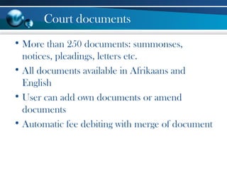 Court documents
• More than 250 documents: summonses,
notices, pleadings, letters etc.
• All documents available in Afrikaans and
English
• User can add own documents or amend
documents
• Automatic fee debiting with merge of document
 