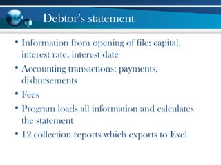 Debtor’s statement
• Information from opening of file: capital,
interest rate, interest date
• Accounting transactions: payments,
disbursements
• Fees
• Program loads all information and calculates
the statement
• 12 collection reports which exports to Exel
 