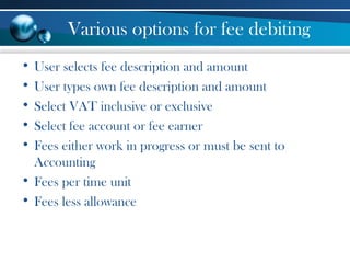 Various options for fee debiting
• User selects fee description and amount
• User types own fee description and amount
• Select VAT inclusive or exclusive
• Select fee account or fee earner
• Fees either work in progress or must be sent to
Accounting
• Fees per time unit
• Fees less allowance
 
