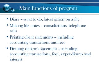 Main functions of program
• Diary – what to do, latest action on a file
• Making file notes – consultations, telephone
calls
• Printing client statements – including
accounting transactions and fees
• Drafting debtor’s statement – including
accounting transactions, fees, expenditures and
interest
 