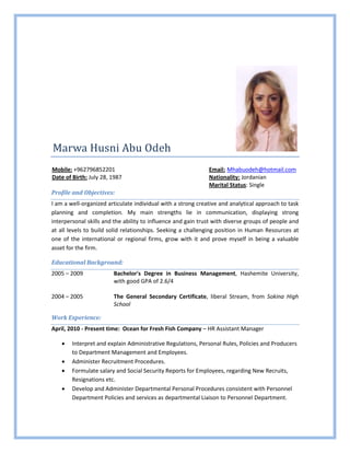 Marwa Husni Abu Odeh
Mobile: +962796852201 Email: Mhabuodeh@hotmail.com
Date of Birth: July 28, 1987 Nationality: Jordanian
Marital Status: Single
Profile and Objectives:
I am a well-organized articulate individual with a strong creative and analytical approach to task
planning and completion. My main strengths lie in communication, displaying strong
interpersonal skills and the ability to influence and gain trust with diverse groups of people and
at all levels to build solid relationships. Seeking a challenging position in Human Resources at
one of the international or regional firms, grow with it and prove myself in being a valuable
asset for the firm.
Educational Background:
2005 – 2009 Bachelor's Degree in Business Management, Hashemite University,
with good GPA of 2.6/4
2004 – 2005 The General Secondary Certificate, liberal Stream, from Sokina High
School
Work Experience:
April, 2010 - Present time: Ocean for Fresh Fish Company – HR Assistant Manager
 Interpret and explain Administrative Regulations, Personal Rules, Policies and Producers
to Department Management and Employees.
 Administer Recruitment Procedures.
 Formulate salary and Social Security Reports for Employees, regarding New Recruits,
Resignations etc.
 Develop and Administer Departmental Personal Procedures consistent with Personnel
Department Policies and services as departmental Liaison to Personnel Department.
 