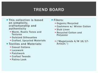  This collection is based
on simplicity,
craftsmanship and
authenticity
 Warm, Rustic Tones and
Textures
 Outsized Silhouettes
 Crafted, Upcycled Materials
 Textiles and Materials:
 Casual Cottons
 Lacework
 Patchwork
 Crafted Tweeds
 Patina Look
 Fibers:
 Organic/Recycled
 Cashmere w/ Winter Cotton
 Slub Linen
 Recycled Cotton and
Polyester
 (“Megatrends A/W 16/17-
Artisan.”)
TREND BOARD
 