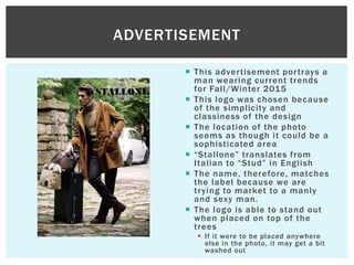  This advertisement portrays a
man wearing current trends
for Fall/Winter 2015
 This logo was chosen because
of the simplicity and
classiness of the design
 The location of the photo
seems as though it could be a
sophisticated area
 “Stallone” translates from
Italian to “Stud” in English
 The name, therefore, matches
the label because we are
trying to market to a manly
and sexy man.
 The logo is able to stand out
when placed on top of the
trees
 If it were to be placed anywhere
else in the photo, it may get a bit
washed out
ADVERTISEMENT
 