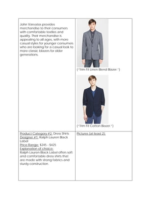 John Varvatos provides
merchandise to their consumers
with comfortable textiles and
quality. Their merchandise is
appealing to all ages, with more
casual styles for younger consumers
who are looking for a casual look to
more classic blazers for older
generations.
(“Trim Fit Linen Blend Blazer.”)
(“Trim Fit Cotton Blazer.”)
Product Category #2: Dress Shirts
Designer #1: Ralph Lauren Black
Label
Price Range: $245 - $425
Explanation of choice:
Ralph Lauren Black Label offers soft
and comfortable dress shirts that
are made with strong fabrics and
sturdy construction.
Pictures (at least 2):
 